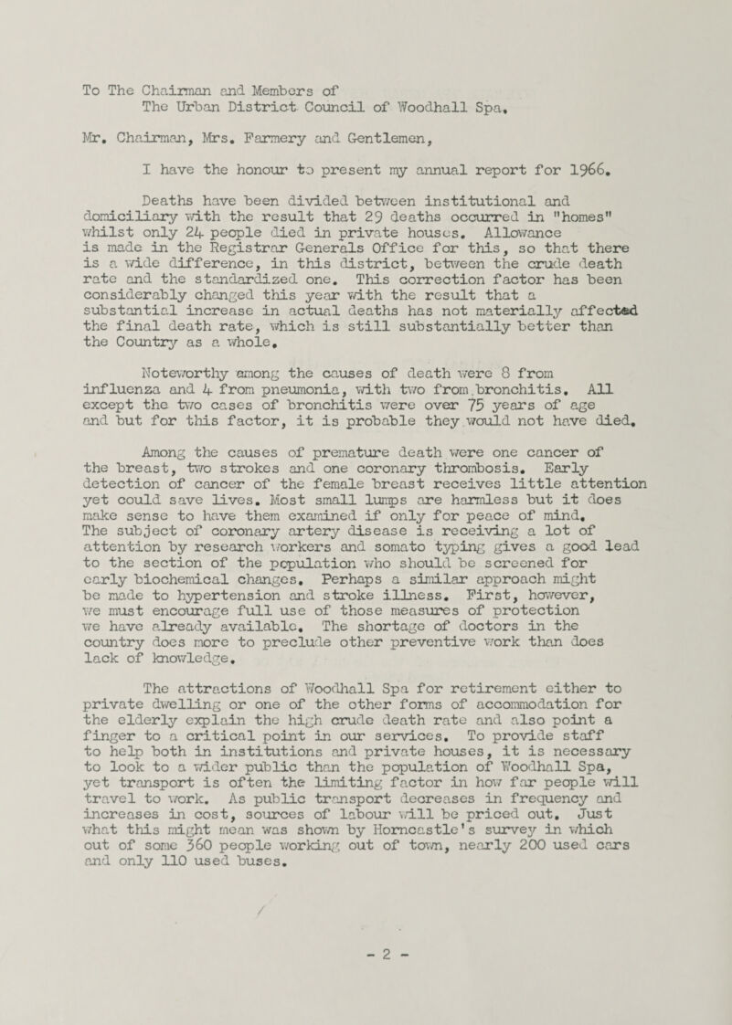 To The Chairman and Members of The Urban District Council of Woodhall Spa, Mr, Chairman, Mrs. Farmery and Gentlemen, I have the honour to present my annual report for 1966. Deaths have been divided between institutional and domiciliary with the result that 29 deaths occurred in homes whilst only 24 people died in private houses. Allowance is made in the Registrar Generals Office for this, so that there is a wide difference, in this district, between the crude death rate and the standardized one. This correction factor has been considerably changed this year with the result that a substantial increase in actual deaths has not materially affected the final death rate, which is still substantially better than the Country as a whole. Noteworthy among the causes of death were 8 from influenza and 4 from pneumonia, with two from .bronchitis. All except the two cases of bronchitis were over 75 years of age and but for this factor, it is probable they would not have died. Among the causes of premature death were one cancer of the breast, two strokes and one coronary thrombosis. Early detection of cancer of the female breast receives little attention yet could save lives. Most small lumps are harmless but it does make sense to have them examined if only for peace of mind. The subject of coronary artery disease is receiving a lot of attention by research workers and somato typing gives a good lead to the section of the population who should be screened for early biochemical changes. Perhaps a similar approach might be made to hypertension and stroke illness. First, however, we must encourage full use of those measures of protection we have already available. The shortage of doctors in the country does more to preclude other preventive work than does lack of knowledge, The attractions of Woodhall Spa for retirement either to private dwelling or one of the other forms of accommodation for the elderly explain the high crude death rate and also point a finger to a critical point in our services. To provide staff to help both in institutions and private houses, it is necessary to look to a wider public than the papulation of Woodhall Spa, yet transport is often the limiting factor in how far people will travel to work. As public transport decreases in frequency and increases in cost, sources of labour will be priced out. Just what this might mean was shown by Homcastle’s survey in which out of some 360 people working out of town, nearly 200 used cars and only 110 used buses.