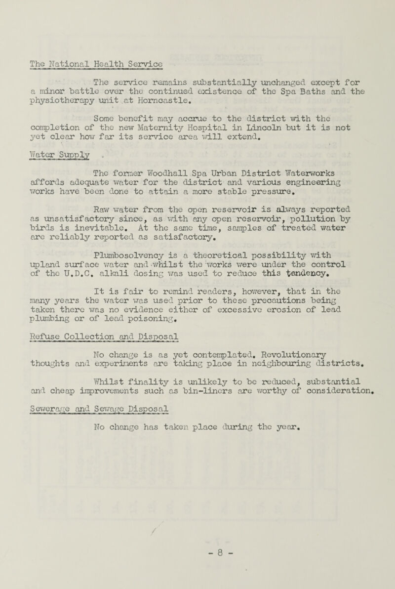 The National Health Service The service remains substantially unchanged except for a minor battle over the continued existence of the Spa Baths and the physiotherapy unit .at Horncastle, Some benefit may accrue to the district with the completion of the new Maternity Hospital in Lincoln but it is not yet clear how far its service area will extend. Water Supply The former Woodhall Spa Urban District Waterworks affords adequate water for the district and various engineering works have been done to attain a more stable pressure. Raw water from the open reservoir is always reported as unsatisfactory since, as with any open reservoir, pollution by birds is inevitable. At the same time, samples of treated water are reliably reported as satisfactory. Plumbosolvency is a theoretical possibility with upland surface water and.whilst the;works were under the control of the U.D.C. alkali dosing was used to reduce this tendency. It is fair to remind readers, however, that in the rnany years the water was used prior to these precautions being taken there was no evidence either of excessive erosion of lead plumbing or of lead poisoning. Refuse Collection and Disposal No change is as yet contemplated. Revolutionary thoughts and experiments are taking place in neighbouring districts. Whilst finality is unlikely to be reduced, substantial and cheap improvements such as bin-liners are worthy of consideration. Sewerage and Sewage Disposal No change has taken place during the year.