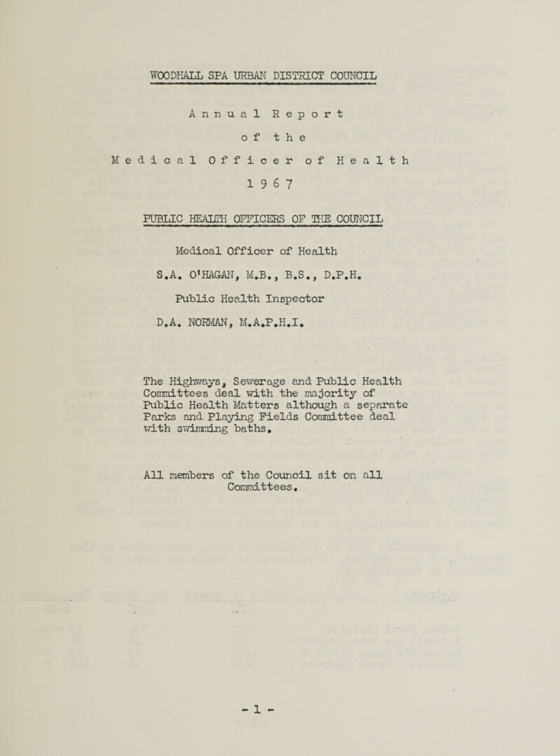 WOODHALL SPA URBAN DISTRICT COUNCIL Annual Report of the Medical Officer of Health 19 6 7 PUBLIC HEALTH OFFICERS OF THE COUNCIL Medical Officer of Health S«A. O’HAGAN, M.B., B.S., D.P.H. Public Health Inspector D.A. NORMAN, M.A.P.H.I. The Highways, Sewerage and Public Health Committees deal with the majority of Public Health Matters although a separate Parks and Playing Fields Committee deal with svriLmning baths* All members of the Council sit on all Committees.