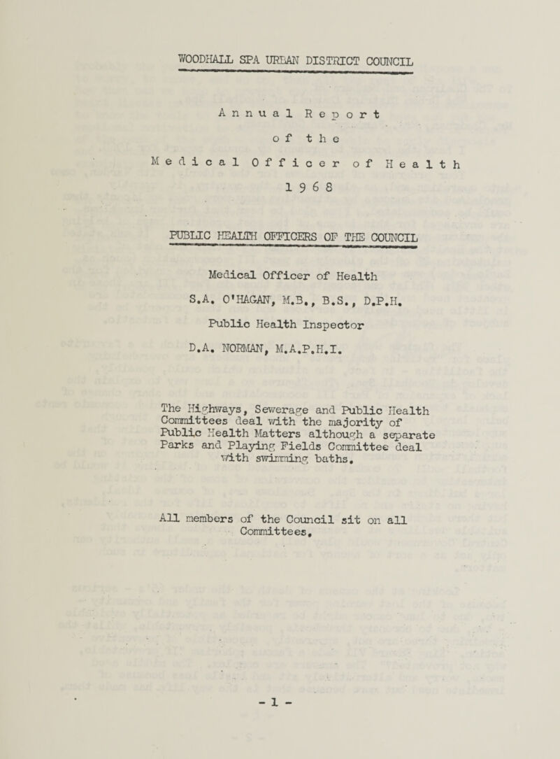 WOODHALL SPA URBAN DISTRICT COUNCIL Annual Report of the Medical Officer of Health 19 6 8 PUBLIC HEALTH OFFICERS OF THE COUNCIL Medical Officer of Health S.A. 01HAGAN, M.B., B,S., D.P.H. Public Health Inspector D.A. NORMAN, M.A.P.H.I. The Highways, Sewerage and Public Health Committees deal with the majority of Public Health Matters although a separate Parks and Playing Fields Committee deal with swimming baths. All members of the Council sit on all Committees,