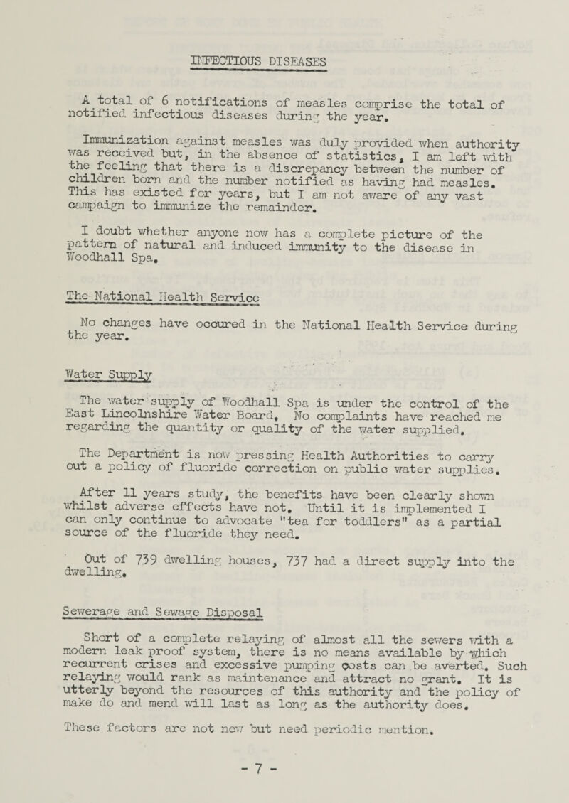 INFECTIOUS DISEASES A total of 6 notifications of measles comprise the total of notified infectious diseases during the year. Immunization against measles was duly provided when authority was received but, in the absence of statistics, I am left with the feeling that there is a discrepancy between the number of children born and the number notified as having had measles. This has existed for years, but I am not aware of any vast campaign to immunize the remainder. I doubt whether anyone now has a complete picture of the pattern of natural and induced immunity to the disease in Woodhall Spa, The National Health Service No changes have occured in the National Health Service during the year. Water Supply The water supply of Woodhall Spa is under the control of the East Lincolnshire Water Board, No complaints have reached me regarding the quantity or quality of the water supplied. The Department is now pressing Health Authorities to carry out a policy of fluoride correction on public water supplies. After 11 years study, the benefits have been clearly shown whilst adverse effects have not. Until it is implemented I can only continue to advocate tea for toddlers,r as a partial source of the fluoride they need. Out of 739 dwelling houses, 737 had a direct supply into the dwelling. Sewerage and Sewage Disposal Short of a complete relaying of almost all the sewers with a modern leak proof system, there is no means available by which recurrent crises and excessive pumping costs can be averted. Such relaying v/ould rank as maintenance and attract no grant. It is utterly beyond the resources of this authority and the policy of make do and mend will last as long as the authority does. These factors arc not new but need periodic mention.