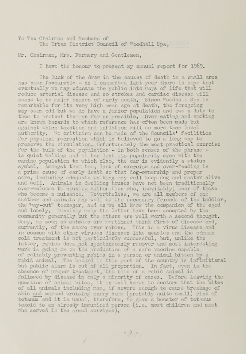 To The Chairman and Members of The Urban District Coui:icil of Foodhall Spa, Mr, Chairman, Ivirs. Famierj^ and Gentlemen, I have the honour to present my annual report for 1969. The luck of the draw in the causes of death in a sma,ll area has been favourable - as I commented last year there is hope that eventually we may educate the public into wa3''s of life- that 'iTill reduce arterial disease and so strokes fi.nd cardiac disease null cease to be major causes of early death. Since Foodhall Spa is remarkable for its very high mean age at death, the foregoing may seem odd but vjc do have a junior population and ov/e a. duty to them to protect them a,s far as possible. Over eating and smoking are known hazards to -v/hich reference has often been made but against which taxation and inflation will do more than local autjiority. Fo criticism can be made of the Councils' facilities for physica,! recreation v/hich is believed to go a long way to preserve the circulation. Unfortunately the most practical exercise for the bulk of the population - in both senses of the phrase - is quiet v/aIking and it has lost its popularity even with the canine population to which also, the cot is evidently a status symbol. Amongst them too, lack of exercise and over-feeding is a prime cause of early death so that dog-ownership'and proper care, including adequate 'walking ma.j?' v/ell keep dog and master alive and well. Animals in d\/elling houses have not been traditionally over-welcome to housing authorities \/ho, iiievitablyj hear of those v;ho become a nuisance, ’Nevertheless, we are‘all members of one another and animals raa^* well be the necessary friends of the toddler, the %ay-out'' teenager, a-ud as v/e all 1g?ov/ the companion of the aged and lonely. Possibly only the latter have been accepted by the community generally but the.others are v/ell worth a second thought. Many, as soon as anima.ls are mentioned think first of disease and, currently, of the scare over rabies. This is a virus disease and in common with other viruses diseases like measles and the common cold treatment is not particularly successful, but, unlike the latter, rabies does not spontaneously recover and most interesting work is going on on the production of a safe vaccine capable of reliably preventing rabies in a iDerson or animal bitten by a rabid animal. The hazard in this prut of the countr3/ is infinitismal but public alarm is out of Cvll proportion. In fact, even in the absence of proper treatment, the bite of a rabid aninal is follo^/ed b37- disease in only a minorit^r of cases. Before leaving the question of animal bites, it is v/ell knovn to doctors that the bites of all animals including man, if severe enough to cause breakage of skin and marked bruising carry some (probably’' quite small) risk of tetanus and it is usual, therefore, to give a booster of tetanus toxoid to an already?- immunized person (i.e, most children and most v/ho served in the armed services).