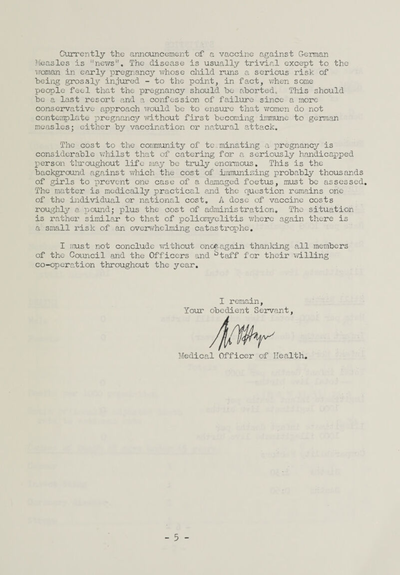 Currently the announcement of a vaccine against G-eman Measles is ’'news. The disease is usually trivial except to the •S7oman in early pregnancy whose child runs a serious risk of being grossly injured - to the point, in fact, when some people feel that the pregnancy should be aborted. This should bo a last resort and a confession of failure since a more conservative approach vrould be to ensuxe that women do not contorrplate pregnancy without first becoming immune to german measles; either by vaccination or natural attack. The cost to the community of te.minating a pregnancy is considerable whilst that of catering for a seriously handicapped person tlxoughout life may be truly enormous. This is the background against which the cost of immunising probably thousands of girls to prevent one case of a damaged foetus, must be assessed. The matter is medically practical and the question remains one of the individual or national cost, A dose of vaccine costs roughly a pound; plus the cost of adiTiinistration, The situation is rather similar to that of poliom^^elitis where again there is a small risk of an overwhelming catastrophe, I must not conclude vd-thout onoaagain thanking all members of the Council and the Officers and ^taff for their v/illing co-operation throughout the year. I remain. Your obedient Servant Medical Officer of Health,