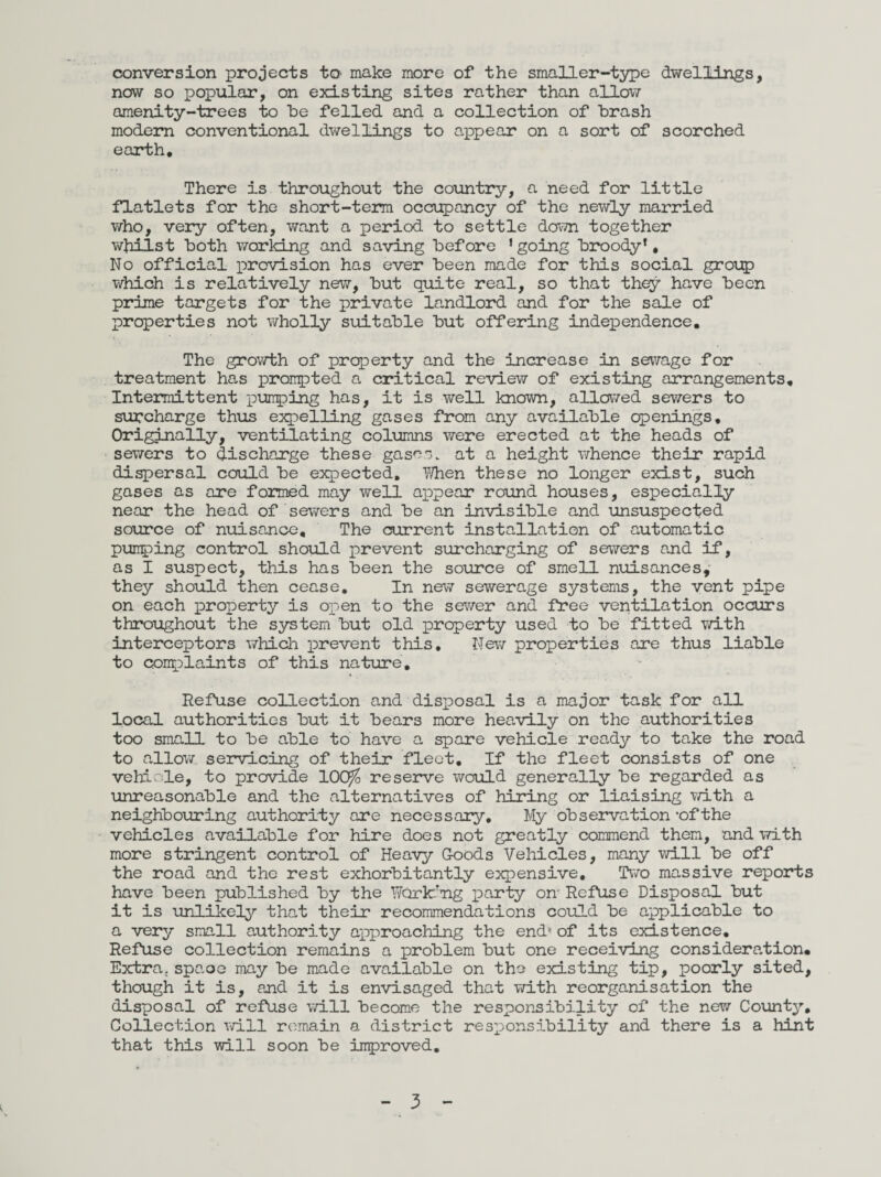 conversion projects tO' make more of the smaller-type dwellings, now so popular, on existing sites rather than allow amenity-trees to he felled and a collection of brash modem conventional dwellings to appear on a sort of scorched earth. There is throughout the country, a need for little flatlets for the short-term occupancy of the newly married who, very often, want a period to settle down together whilst both working and saving before ’going broody*. No official provision has ever been made for this social group which is relatively new, but quite real, so that they have been prime targets for the private landlord and for the sale of properties not wholly suitable but offering independence. The growth of property and the increase in sewage for treatment has prompted a critical review of existing arrangements. Intermittent pumping has, it is well known, allowed sewers to surcharge thus expelling gases from any available openings. Originally, ventilating columns were erected at the heads of sewers to discharge these gases, at a height whence their rapid dispersal could be expected. When these no longer exist, such gases as are formed may well appear round houses, especially near the head of sewers and be an invisible and unsuspected source of nuisance. The current installation of automatic pumping control should prevent surcharging of sewers and if, as I suspect, this has been the source of smell nuisances, they should then cease. In new sewerage systems, the vent pipe on each property is open to the sewer and free ventilation occurs throughout the system but old property used to be fitted with interceptors which prevent this. Mew properties are thus liable to complaints of this nature. Refuse collection and disposal is a major task for all local authorities but it bears more heavily on the authorities too small to be able to have a spare vehicle ready to take the road to allow servicing of their fleet. If the fleet consists of one vehicle, to provide 10Q$ reserve would generally be regarded as unreasonable and the alternatives of hiring or liaising with a neighbouring authority are necessary. My observation’of the vehicles available for hire does not greatly commend them, and with more stringent control of Heavy Goods Vehicles, many will be off the road and the rest exorbitantly expensive. Two massive reports have been published by the Working party on- Refuse Disposal but it is unlikely that their recommendations could be applicable to a very small authority approaching the end* of its existence. Refuse collection remains a problem but one receiving consideration. Extra, spaoe may be made available on the existing tip, poorly sited, though it is, and it is envisaged that with reorganisation the disposal of refuse will become the responsibility of the new County, Collection will remain a district responsibility and there is a hint that this will soon be improved.