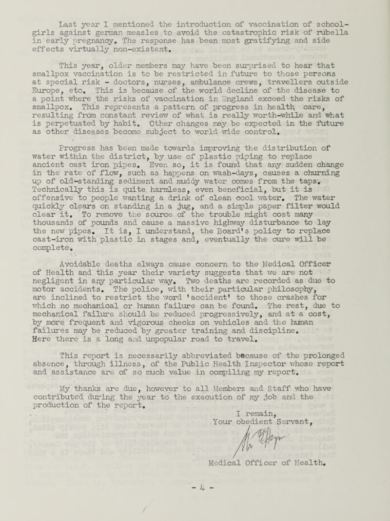 Last year I mentioned the introduction of vaccination of school¬ girls against german measles to avoid the catastrophic risk of rubella in early pregnancy. The response has been most gratifying and side effects virtually non-existent. This year, older members may have been surprised to hear that smallpox vaccination is to be restricted in future to those persons at special risk - doctors, nurses, ambulance crews, travellers outside Europe, etc. This is because of the world decline of the disease to a point where the risks of vaccination in England exceed the risks of smallpox. This represents a pattern of progress in health care, resulting from constant review of what is really worth-while and what is perpetuated by habit. Other changes may be expected in the -future as other diseases become subject to world wide control. Progress has been made towards improving the distribution of water within the district, by use of plastic piping to replace ancient cast iron pipes. Even so, it is found that any sudden change in the rate of flow, such as happens on wash-days, causes a churning up of old-standing sediment and muddy water comes from the taps;- Technically this is quite, harmless, even beneficial, but it is offensive to people wanting a drink of clean cool water. The water quickly clears on standing in a jug, and a simple paper filter would clear it. To remove the source of the trouble might cost many thousands of pounds and cause a massive highway disturbance to lay the new pipes. It is, I understand, the Board’s policy to replace cast-iron with plastic in stages and, eventually the cure will be complete* • Avoidable deaths always cause concern to the Medical Officer of Health and this year their variety suggests that we are not negligent in any particular way. Two deaths are recorded as due to motor accidents. The police, with their particular philosophy, are inclined to restrict the word ’accident’ to those crashes for which no mechanical or human failure can be found. The rest, due to mechanical failure should be reduced progressively, and at a cost, by more frequent and vigorous checks on vehicles and the human failures may be reduced by greater training and discipline. Here there is a long and unpopular road to travel. This report is necessarily abbreviated because of the prolonged absence, through illness, of the Public Health Inspector whose report and assistance are of so much value in compiling my report. My thanks are due, however to all Members and Staff who have contributed during the year to the execution of my job and the production of the report. I remain, .Your obedient Servant Medical Officer of Health.