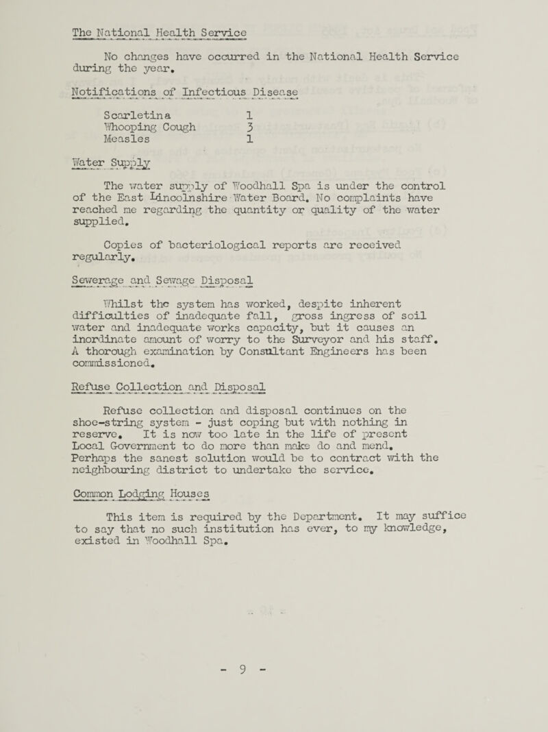 The National Health Service No changes have occurred in the National Health Service during the year. Notifications of Infectious Disease Scarletina Whooping Cough Measles 1 3 1 The water supply of Woodhall Spa is under the control of the East Lincolnshire Water Board. No complaints have reached me regarding the quantity or quality of the water supplied. Copies of bacteriological reports are received regularly. Sewerage and Sewage Disposal Whilst the system has worked, despite inherent difficulties of inadequate fall, gross ingress of soil water and inadequate works capacity, but it causes an inordinate amount of worry to the Surveyor and his staff. A thorough examination by Consultant Engineers has been commissioned. Refuse Collection and Disposal Refuse collection and disposal continues on the shoe-string system - just coping but with nothing in reserve. It is now too late in the life of present Local Covernment to do more than make do and mend. Perhaps the sanest solution would be to contract with the neighbouring district to undertake the service. Common Lodging Houses This item is required by the Department. It may suffice to say that no such institution has ever, to my knowledge, existed in Woodhall Spa.