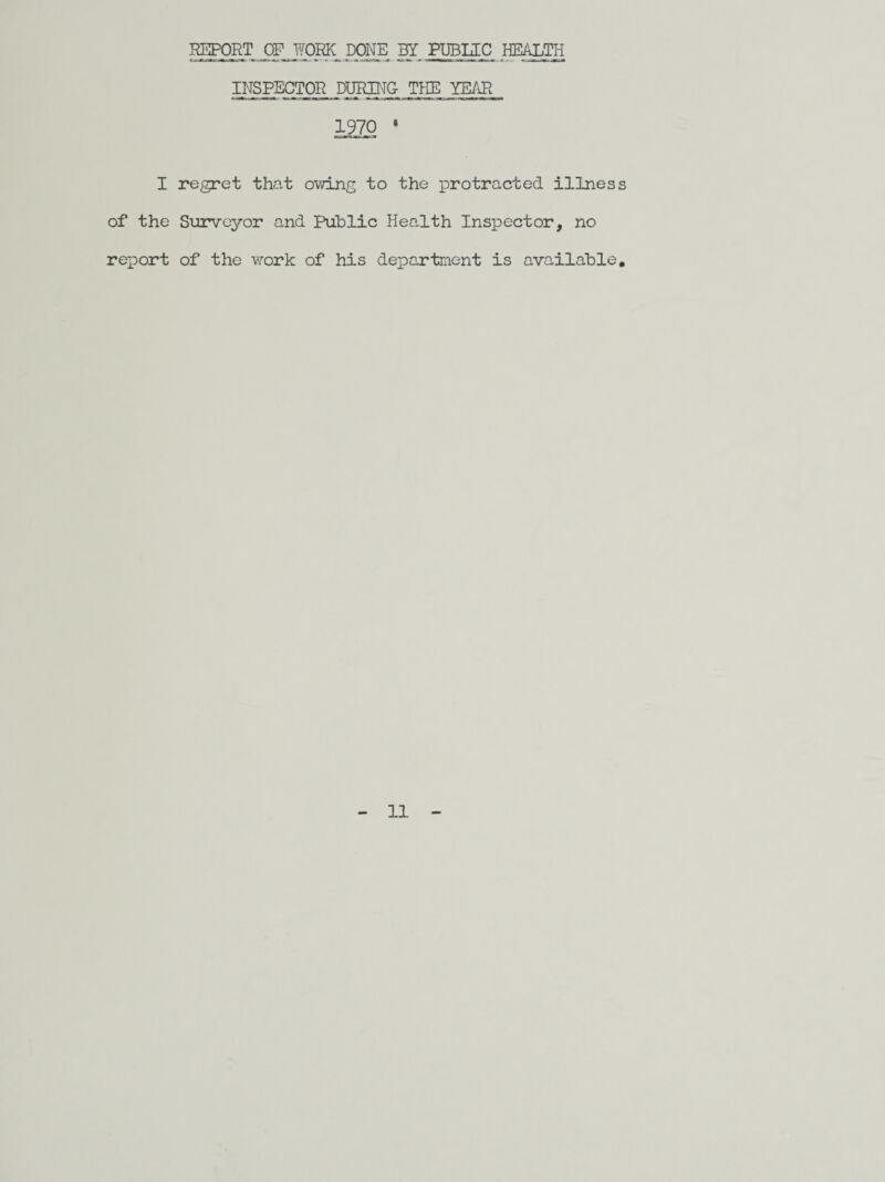 REPORT OP WORK DONE BY PUBLIC HEALTH INSPECTOR DURING- THE YEAR 1970 * I regret that owing to the protracted illness of the Surveyor and Public Health Inspector, no report of the work of his department is available.