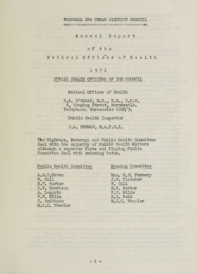 WOODHALL SPA URBAN DISTRICT COUNCIL Annual Report of the Medical Offi c~e r of Health 19 7 1 PUBLIC HEALTH OPTLCERS OP THE COUNCIL Medical Officer of Health S.A. O’HAGAN, M.B., B.S., D.P.H. 6, Conging Street, Harncastle. Telephone: Horncastle 2208/9. Public Health Inspector D,A. NORMAN, M.A.P.H.I. The? Highways, Sewerage and Public Health Committee deal with the majority of Public Health Matters although a separate Parks and Playing Fields Committee deal with swimming baths. Public^ Health Committee Housing Committee A.H.H.Brown W. Gill E. W. Harber D.W. Harrison A. Leggate F. W. Mills J. Smithson M.J.C. Wheeler Mrs, M..F. Farmery J,W, Fletcher W. Gill E. W, Harber F. W. Mills R.G. Webb M.J.C. Wheeler