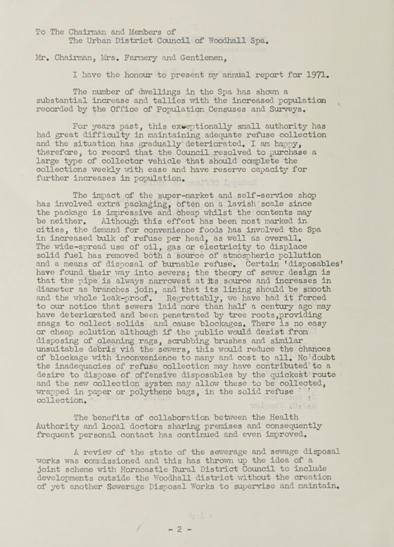 To The Chairman and Members of The Urban District Council of Woodhall Spa, Mr, Chairman, Mrs, Farmery and Gentlemen, I have the honour to present my annual report for 1971. The number of dwellings in the Spa has shown a substantial increase and tallies with the increased population recorded by the Office of Population Censuses and Surveys, For years past, this exceptionally small authority has had great difficulty in maintaining adequate refuse collection and the situation has gradually deteriorated, I am happy, therefore, to record that the Council resolved to purchase a large type of collector vehicle that should complete the collections weekly with ease and have reserve capacity for further increases in population. The impact of the super-market and self-service shop has involved extra packaging, often on a lavish scale since the package is impressive and cheap whilst the contents may be neither. Although this effect has been most marked in cities, the demand for convenience foods has involved the Spa in increased bulk of refuse per head, as well as overall. The wide-spread use of oil, gas or electricity to displace solid fuel has removed both a source of atmospheric pollution and a means of disposal of burnable refuse. Certain 'disposables’ have found their way into sewers; the theory of sewer design is that the pipe is always narrowest at its source and increases in diameter as branches join, and that its lining should be smooth and the whole leak-proof. Regrettably, we have had it forced to our notice that sewers laid more than half a century ago may have deteriorated and been penetrated by tree roots,providing snags to collect - solids and cause blockages. There is no easy or cheap solution although if the public would desist from disposing of cleaning rags, scrubbing brushes and similar unsuitable debris via the sewers, this would reduce the•chances of blockage with inconvenience to many and cost to all. No doubt the inadequacies of refuse collection may have contributed to a desire to dispose- of offensive disposables by the quickest route and the new collection system may allow these to be collected, wrapped in paper or polythene bags, in the solid refuse collection. -v The benefits of collaboration between the Health Authority and local doctors sharing premises and consequently frequent personal contact has continued and even inroroved. A review of the state of the sewerage and sewage disposal works was commissioned and this has thrown up the idea of a joint scheme with Horncastle Rural District Council to include developments outside the Woodhall district without the creation of yet another Sewerage Disposal Works to supervise and maintain.