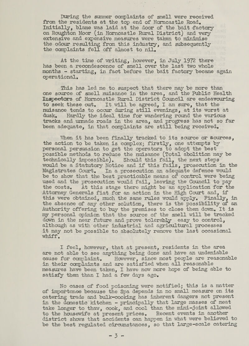 During the simmer complaints of smell were received from the residents at the top end of Homcastle Road, Initially, blame was laid at the door of the bait -factory on Roughton Moor (in Horncastle Rural District) and very extensive and expensive measures were taken to minimise the odour resulting from this industry, and subsequently the complaints fell off almost to nil. At the time of writing, however, in July 1972 there has been a recondescence of smell over the last two whole months - starting, in fact before the bait factory became again operational. This has led me to suspect that there may be more than one source of smell nuisance in the area, and the Public Health Inspectors of Homcastle Rural District Council are endeavouring to seek these out. It will be agreed, I am sure, that the nuisance tends to occur during still evenings, at its worst at dusk. Hardly the ideal time for wandering round the various tracks and unmade roads in the area, and progress has not so far been adequate, in that complaints are still being received, When it has been finally tracked to its source or sources, the action to be taken is complex; firstly, one attempts by personal persuasion to get the operators to adopt the best possible methods to reduce the nuisance (Total abolition may be technically impossible). Should this fail, the next steps would be a Statutory Notice and if this fails, prosecution in the Magistrates Court, In a prosecution an adequate defence would be to show that the best practicable means of control were being used and the prosecution would fail, leaving the Council to pay the costs. At this stage there might be an application for the Attorney Generals fiat for an action in the High Court and, if this were obtained, much the same rules would apply. Finally, in the absence of any other solution, there is the possibility of an Authority offering to buy the premises to close them down. It is my personal opinion that the source of the smell will be tracked down in the near future and prove tolerably easy to control, although as with*other industrial and agricultural processes it may not be possible to absolutely remove the last occasional whiff. I feel, however, that at present, residents in the area are not able to see anything being done and have an undeniable cause for complaint. However, since most people are reasonable in their complaints and are satisfied when all reasonable measures have been taken, I have now more hope of being able to satisfy them than I had a few days ago. No cases of food poisoning were notified; this is a matter of importcnce because the Spa depends in no small measure on its catering trade and bulk-cooking has inherent dangers not present in the domestic kitchen - principally that large masses of meat take longer to thaw, cook, and cool than the mini-joint allowed to the housewife at present prices. Recent events in another district shows that accidents can happen in what were believed to be the best regulated circumstances, so that large-scale catering