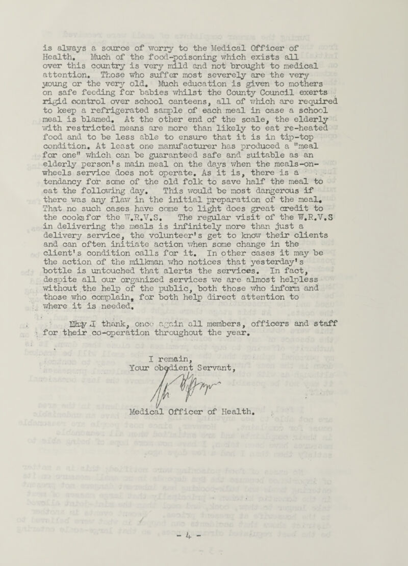 is always a source of worry to the Medical Officer of Health, Much of the food-poisoning which exists all over this country is very mild and not brought to medical attention. Those who suffer most severely are the very young or the very old. Much education is given to mothers on safe feeding for babies whilst the County Council exerts rigid control over school canteens, all of which are required to keep a refrigerated sample of each meal in case a school meal is blamed. At the other end of the scale, the elderly with restricted means are more than likely to eat re-heated food and to be less able to ensure that it is in tip-top condition. At least one manufacturer has produced a meal for one which can be guaranteed safe and suitable as an elderly person’s main meal on the days when the meals-on- wheels service does not operate. As it is, there is a • . tendancy for some of the old folk to save half the meal to eat the following day. This would be most dangerous if there was any flaw in the initial preparation of the meal. That no such cases have come to light does great credit to the cooks for the W.R.V.S, The regular visit of the W.R.V.S in delivering the meals is infinitely more than just a delivery service, the volunteer's get to know their clients and can often initiate action when some change in the client’s condition calls for it. In other cases it may be the action of the milkman who notices that yesterday’s bottle is untouched that alerts the services. In fact, despite all our organized services we are almost helpless without.the help of the public, both those who inform and those who complain, for both help direct attention to where it is needed, Ha# 4 thank, once; again all members, officers and staff for their co-operation throughout the year. I remain. Your .nt, Medical Officer of Health.