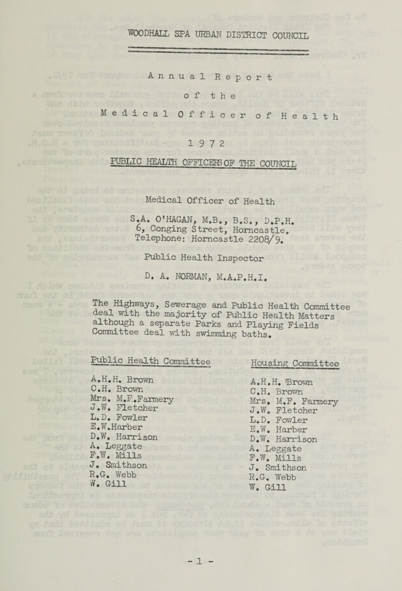 WOODHALL SPA URBAN DISTRICT COUNCIL Annual Report of the Medical Officer of Health 19 7 2 PUBLIC HEALTH OFFICERS OF THE COUNCIL Medical Officer of Health S.A. O'HAGAN, M.B., B.S., D.P.H. 6, Conging Street, Homcastle. Telephone: Horncastle 2208/9. Public Health Inspector D. A. NORMAN, M.A.P.H.I. The Highways, Sewerage and Public Health Committee deal with the majority of Public Health Matters although a separate Parks and Playing Fields Committee deal with swimming baths. Public Health Committee Housing Committee A.H.H. Brown C. H. Brown Mrs. M.F.,Farmery J.W. Fletcher L.D. Fowler E. W.Harber D, W. Harrison A. Leggate F. W. Mills J. Smithson R.G. Webb W. Gill A.H.H. Brown C. H. Brown Mrs. M.F. Farmery J.W. Fletcher L.D. Fowler E. W. Harber D. W. Harrison A. Leggate F. W. Mills J. Smithson R.G. Webb W. Gill