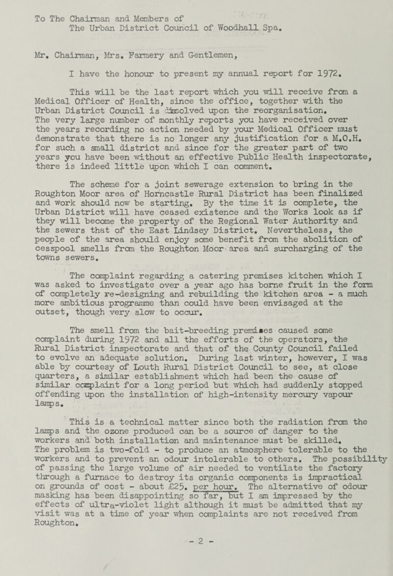 To The Chairman and Members of The Urban District Council of Woodhall Spa. Mr. Chairman, Mrs. Farmery and G-entlemen, I have the honour to present my annual report for 1972. This will be the last report which you will receive from a Medical Officer of Health, since the office, together with the Urban District Council is dissolved upon the reorganisation. The very large number of monthly reports you have received over the years recording no action needed by your Medical Officer must demonstrate that there is no longer any justification for a M.O.H. for such a small district and since for the greater part of two years you have been without an effective Public Health inspectorate, there is indeed little upon which I can comment. The scheme for a joint sewerage extension to bring in the Houghton Moor area of Horncastle Rural District has been finalized and work should now be starting. By the time it is complete, the Urban District will have ceased existence and the Works look as if they will become the property of the Regional Water Authority and the sewers that of the East Lindsey District, Nevertheless, the people of the area should enjoy some benefit from the abolition of cesspool smells from the Roughton Moor area and surcharging of the towns sewers. The complaint regarding a catering premises kitchen which I was asked to investigate over a year ago has borne fruit in the form of completely re-designing and rebuilding the kitchen area - a much more ambitious programme than could have been envisaged at the outset, though very slow to occur. The smell from the bait-breeding premises caused seme complaint during 1972 and all the efforts of the operators, the Rural District inspectorate and that of the County Council failed to evolve an adequate solution. During last winter, however, I was able by courtesy of Louth Rural District Council to see, at close quarters, a similar establishment which had been the cause of similar complaint for a long period but which had suddenly stopped offending upon the installation of high-intensity mercury vapour lamps. This is a technical matter since both the radiation from the lamps and the ozone produced can be a source of danger to the workers and both installation and maintenance must be skilled. The problem is two-fold - to produce an atmosphere tolerable to the workers and to prevent an odour intolerable to others. The possibility of passing the large volume of air needed to ventilate the factory through a furnace to destroy its organic components is impractical on grounds of cost - about £25. per hour. The alternative of odour masking has been disappointing so far, but I am impressed by the effects of ultra-violet light although it must be admitted that my visit was at a time of year when complaints are not received from Roughton.