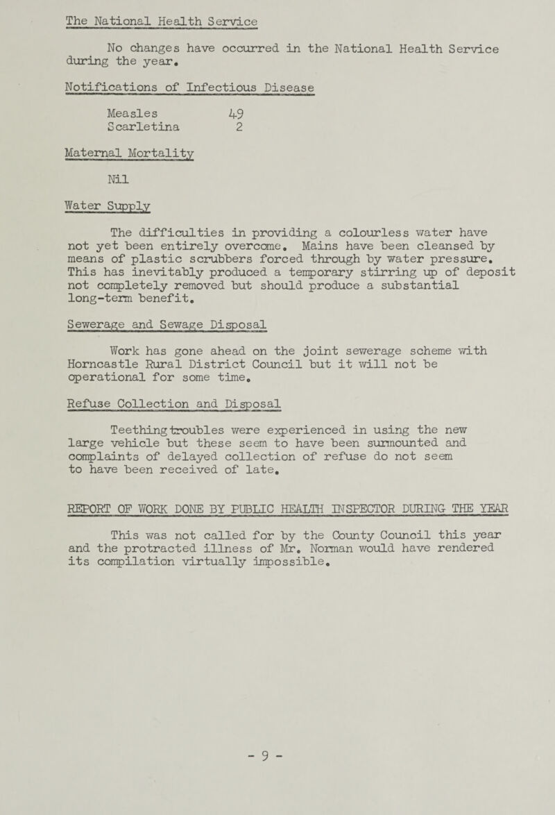 The National Health Service No changes have occurred in the National Health Service during the year. Notifications of Infectious Disease Measles 49 Scarletina 2 Maternal Mortality Nil Water Supply The difficulties in providing a colourless water have not yet been entirely overcome,, Mains have been cleansed by means of plastic scrubbers forced through by water pressure. This has inevitably produced a temporary stirring up of deposit not completely removed but should produce a substantial long-term benefit. Sewerage and Sewage Disposal Work has gone ahead on the joint sewerage scheme with Horncastle Rural District Council but it will not be operational for some time. Refuse Collection and Disposal Teething troubles were experienced in using the new large vehicle but these seem to have been surmounted and complaints of delayed collection of refuse do not seem to have been received of late. REPORT OF WORK DONE BY PUBLIC HEALTH INSPECTOR DURING THE YEAR This was not called for by the County Council this year and the protracted illness of Mr. Norman would have rendered its compilation virtually impossible.