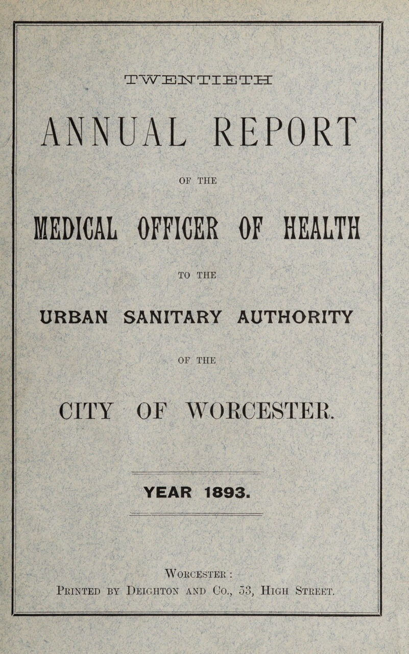 TWEinSTTIE TIT ANNUAL REPORT OF THE MEDICAL OFFICER OF HEALTH TO THE URBAN SANITARY AUTHORITY OF THE CITY OF WOECESTER. YEAR 1893. WOKCESTEPt : Feinted by Deighton and Co., 53, High Street.