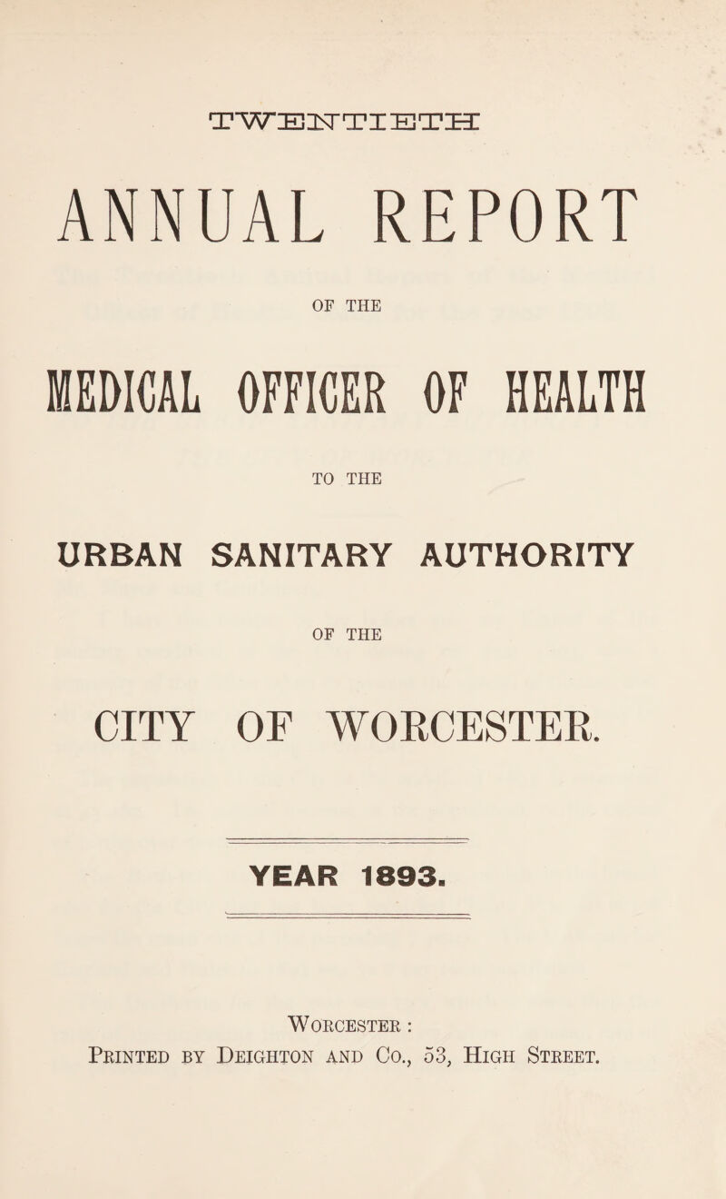 TWEnSTTIHlTH ANNUAL REPORT OF THE MEDICAL OFFICER OF HEALTH TO THE URBAN SANITARY AUTHORITY OF THE CITY OF WORCESTER YEAR 1893. Worcester : Printed by Deighton and Co., 53, High Street.