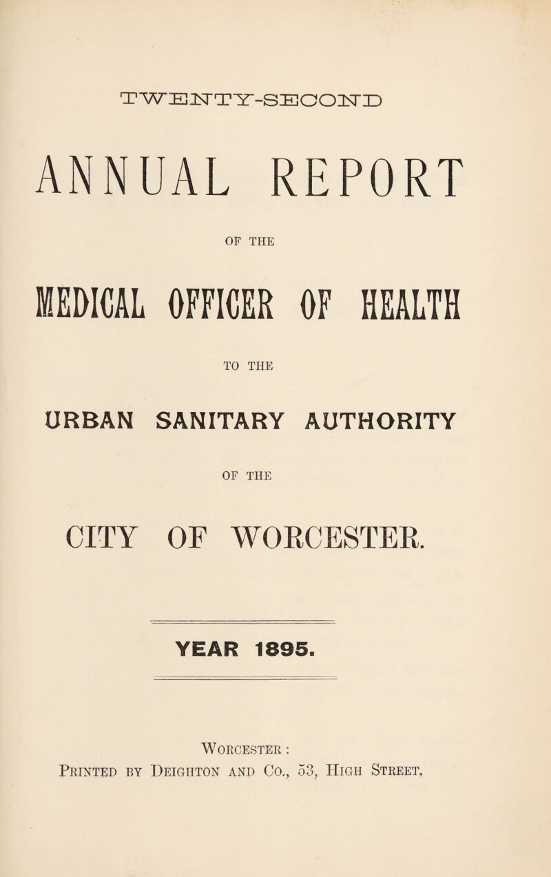 TWEISTTY-SECOIsriD ANNUAL REPORT OF THE MEDICAL OFFICER OF HEALTH TO THE URBAN SANITARY AUTHORITY OF THE CITY OF WORCESTER. YEAR 1895. Worcester : Printed by Deighton and Co., 53, High Street.