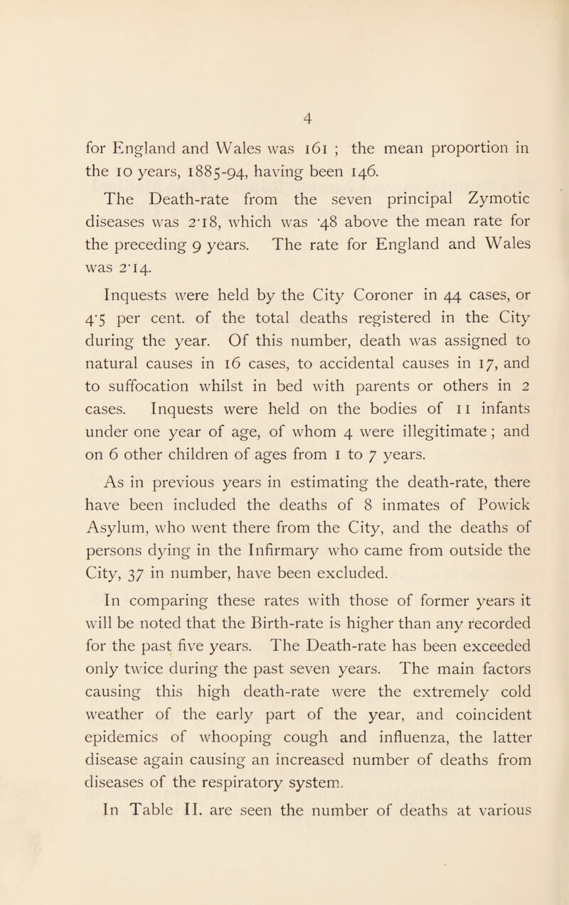 for England and Wales was 161 ; the mean proportion in the io years, 1885-94, having been 146. The Death-rate from the seven principal Zymotic diseases was 2*18, which was ‘48 above the mean rate for the preceding 9 years. The rate for England and Wales was 2*14. Inquests were held by the City Coroner in 44 cases, or 4’5 per cent, of the total deaths registered in the City during the year. Of this number, death was assigned to natural causes in 16 cases, to accidental causes in 17, and to suffocation whilst in bed with parents or others in 2 cases. Inquests were held on the bodies of 11 infants under one year of age, of whom 4 were illegitimate ; and on 6 other children of ages from 1 to 7 years. As in previous years in estimating the death-rate, there have been included the deaths of 8 inmates of Powick Asylum, who went there from the City, and the deaths of persons dying in the Infirmary who came from outside the City, 37 in number, have been excluded. In comparing these rates with those of former years it will be noted that the Birth-rate is higher than any recorded for the past five years. The Death-rate has been exceeded only twice during the past seven years. The main factors causing this high death-rate were the extremely cold weather of the early part of the year, and coincident epidemics of whooping cough and influenza, the latter disease again causing an increased number of deaths from diseases of the respiratory system. In Table II. are seen the number of deaths at various