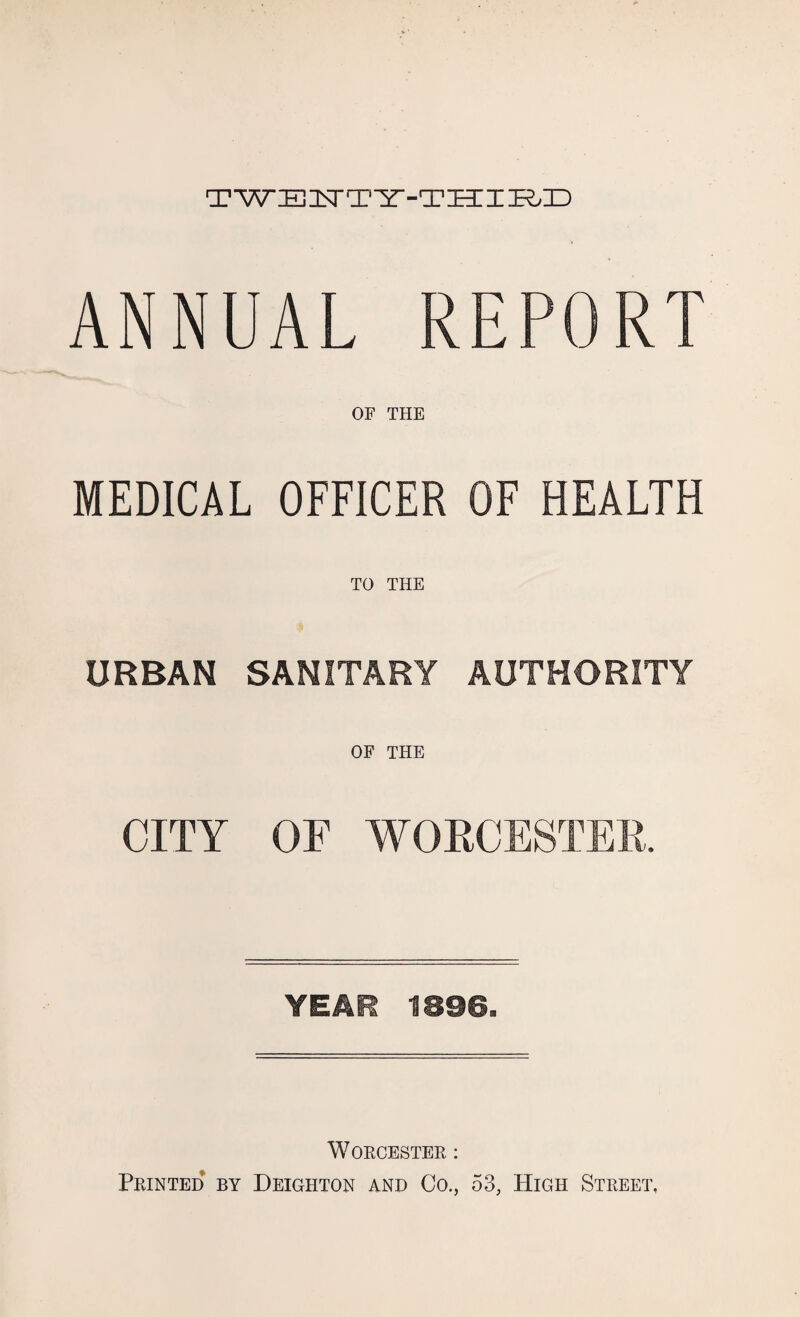 TWENTY-THIRD ANNUAL REPORT OF THE MEDICAL OFFICER OF HEALTH TO THE URBAN SANITARY AUTHORITY OF THE CITY OF WORCESTER. YEAR 1896. Worcester : Printed by Deighton and Co., 53, High Street,