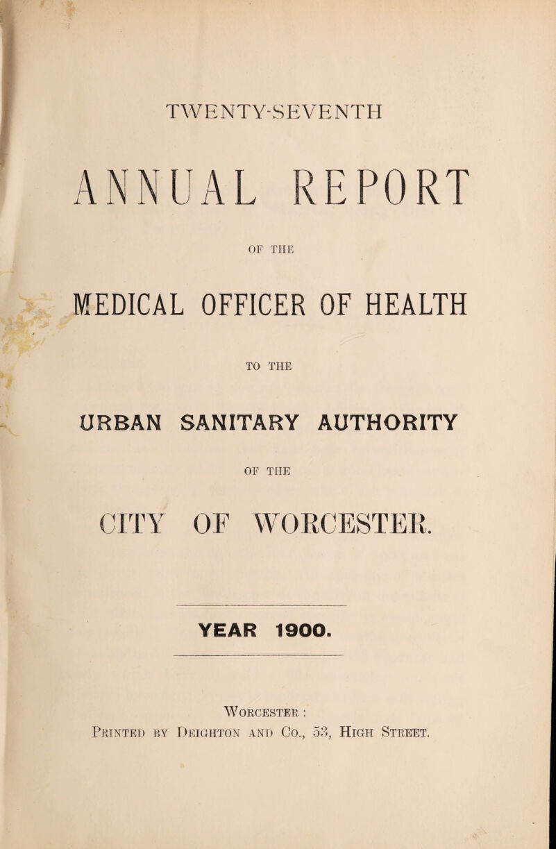 TWENTY-S EVE NTH ANNUAL REPORT OF THE MEDICAL OFFICER OF HEALTH TO THE URBAN SANITARY AUTHORITY OF THE CITY OF WORCESTER. YEAR 1900. WORCESTER : Printed by Deighton and Co., 53, High Street.