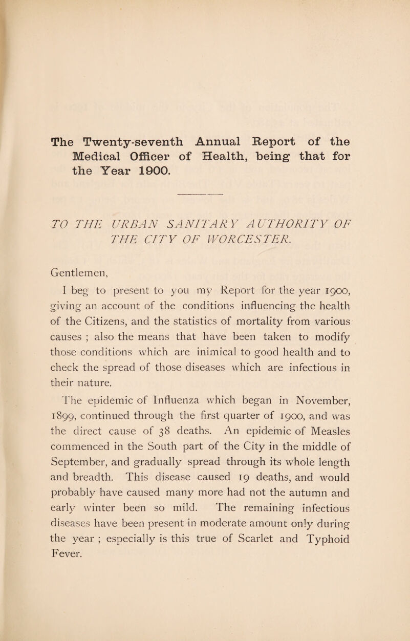 The Twenty-seventh Annual Report of the Medical Officer of Health, being that for the Year 1900. TO THE URBAN SANITARY AUTHORITY OF THE CITY OF WORCESTER. Gentlemen, I beg to present to you my Report for the year 1900, giving an account of the conditions influencing the health of the Citizens, and the statistics of mortality from various causes ; also the means that have been taken to modify those conditions which are inimical to good health and to check the spread of those diseases which are infectious in their nature. The epidemic of Influenza which began in November, 1899, continued through the first quarter of 1900, and was the direct cause of 38 deaths. An epidemic of Measles commenced in the South part of the City in the middle of September, and gradually spread through its whole length and breadth. This disease caused 19 deaths, and would probably have caused many more had not the autumn and early winter been so mild. The remaining infectious diseases have been present in moderate amount only during the year ; especially is this true of Scarlet and Typhoid Fever.