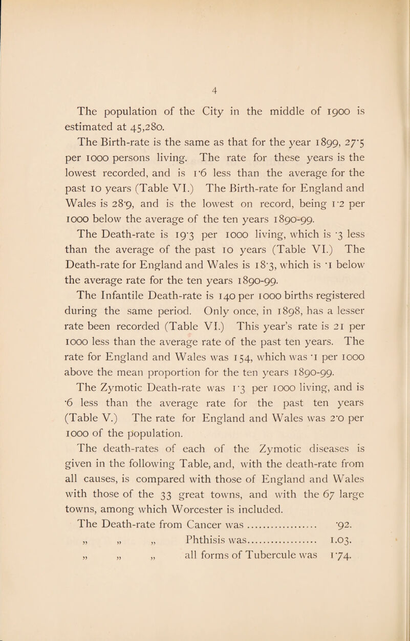 The population of the City in the middle of 1900 is estimated at 45,280. The Birth-rate is the same as that for the year 1899, 27’5 per 1000 persons living. The rate for these years is the lowest recorded, and is r6 less than the average for the past 10 years (Table VI.) The Birth-rate for England and Wales is 28^9, and is the lowest on record, being V2 per IOOO below the average of the ten years 1890-99. The Death-rate is 197 per 1000 living, which is *3 less than the average of the past 10 years (Table VI.) The Death-rate for England and Wales is 18*3, which is *i below the average rate for the ten years 1890-99. The Infantile Death-rate is 140 per 1000 births registered during the same period. Only once, in 1898, has a lesser rate been recorded (Table VI.) This year’s rate is 21 per 1000 less than the average rate of the past ten years. The rate for England and Wales was 154, which was *i per 1000 above the mean proportion for the ten years 1890-99. The Zymotic Death-rate was 13 per 1000 living, and is •6 less than the average rate for the past ten years (Table V.) The rate for England and Wales was 2*0 per 1000 of the population. The death-rates of each of the Zymotic diseases is given in the following Table, and, with the death-rate from all causes, is compared with those of England and Wales with those of the 33 great towns, and with the 67 large towns, among which Worcester is included. The Death-rate from Cancer was. ‘92. „ „ „ Phthisis was. 1.03. all forms of Tubercule was 174.