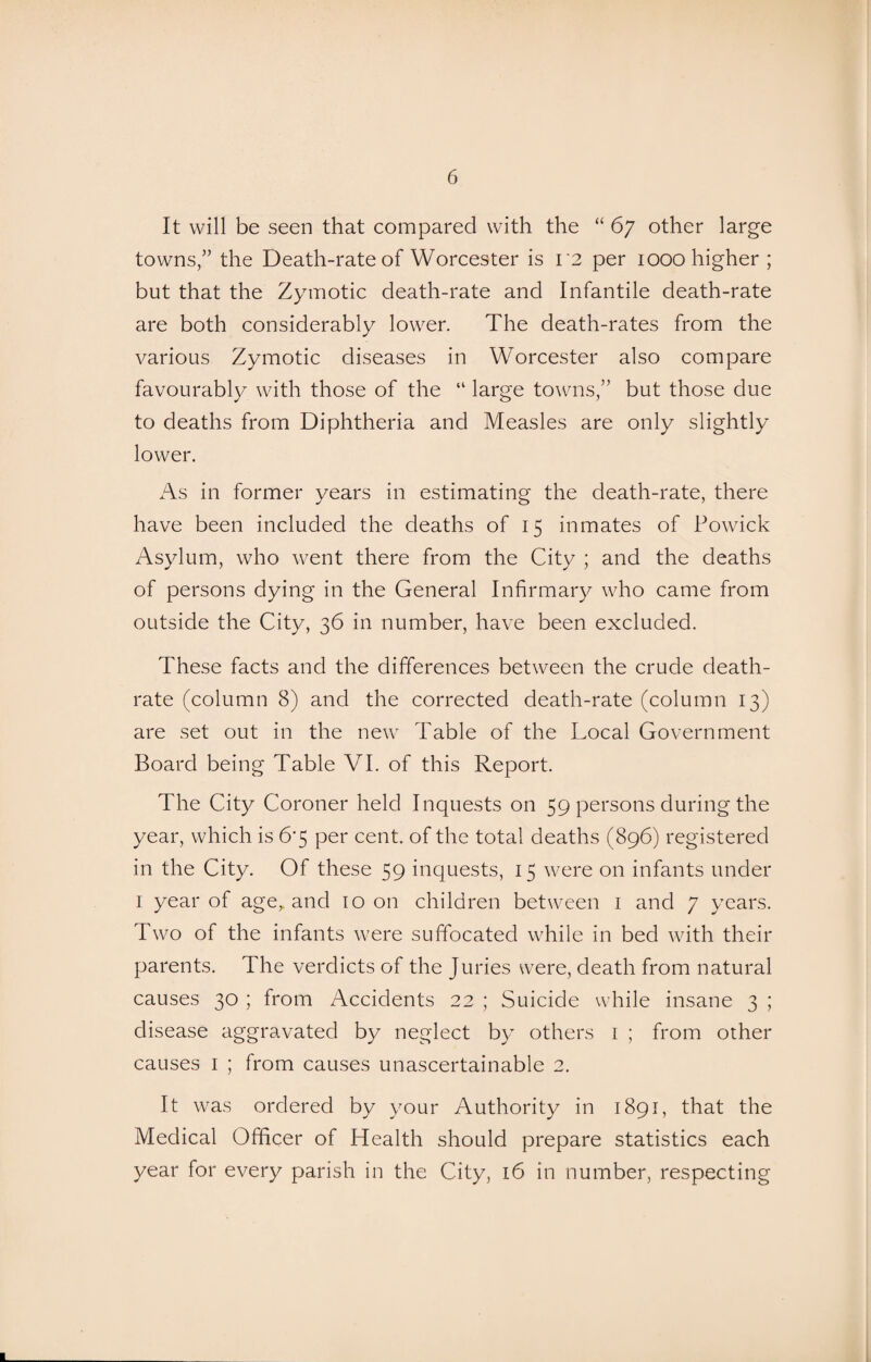 It will be seen that compared with the “ 67 other large towns,” the Death-rate of Worcester is 12 per 1000 higher ; but that the Zymotic death-rate and Infantile death-rate are both considerably lower. The death-rates from the various Zymotic diseases in Worcester also compare favourably with those of the “ large towns,” but those due to deaths from Diphtheria and Measles are only slightly lower. As in former years in estimating the death-rate, there have been included the deaths of 15 inmates of Powick Asylum, who went there from the City ; and the deaths of persons dying in the General Infirmary who came from outside the City, 36 in number, have been excluded. These facts and the differences between the crude death- rate (column 8) and the corrected death-rate (column 13) are set out in the new Table of the Local Government Board being Table VI. of this Report. The City Coroner held Inquests on 59 persons during the year, which is 6*5 per cent, of the total deaths (896) registered in the City. Of these 59 inquests, 15 were on infants under 1 year of age,, and 10 on children between 1 and 7 years. Two of the infants were suffocated while in bed with their parents. The verdicts of the Juries were, death from natural causes 30 ; from Accidents 22 ; Suicide while insane 3 ; disease aggravated by neglect by others 1 ; from other causes 1 ; from causes unascertainable 2. It was ordered by your Authority in 1891, that the Medical Officer of Health should prepare statistics each year for every parish in the City, 16 in number, respecting