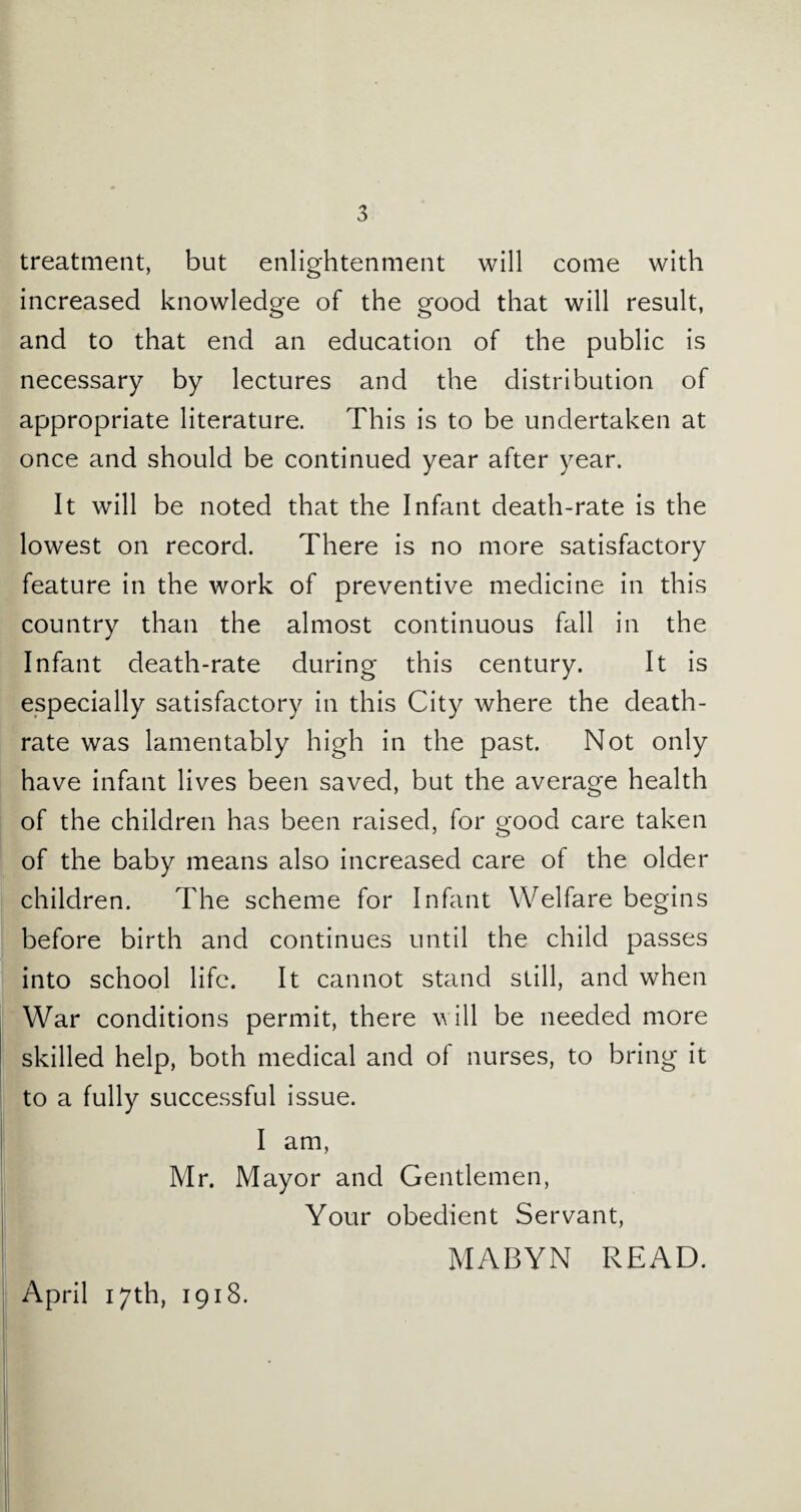 treatment, but enlightenment will come with increased knowledge of the good that will result, and to that end an education of the public is necessary by lectures and the distribution of appropriate literature. This is to be undertaken at once and should be continued year after year. It will be noted that the Infant death-rate is the lowest on record. There is no more satisfactory feature in the work of preventive medicine in this country than the almost continuous fall in the Infant death-rate during this century. It is especially satisfactory in this City where the death- rate was lamentably high in the past. Not only have infant lives been saved, but the average health of the children has been raised, for good care taken of the baby means also increased care of the older children. The scheme for Infant Welfare begins before birth and continues until the child passes into school life. It cannot stand still, and when War conditions permit, there will be needed more skilled help, both medical and of nurses, to bring it to a fully successful issue. I am, Mr. Mayor and Gentlemen, Your obedient Servant, j MABYN READ. April 17th, 1918.