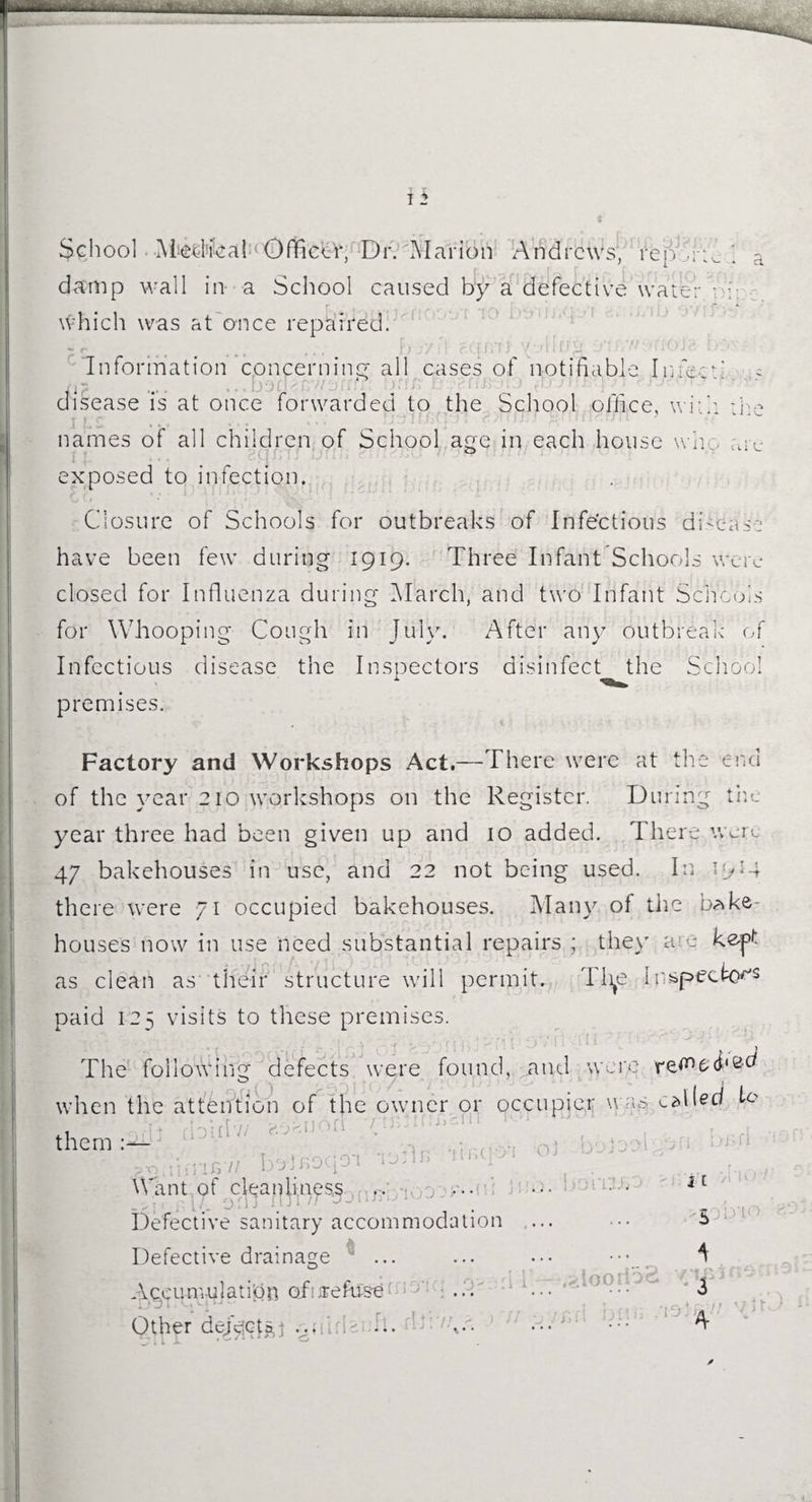 damp wall in a School caused by a defective water - h which was at once repaired. .... )u/ qmi { ff-  cou Information concerning all cases of notifiable I meed ....... disease is at once forwarded to the School office, with * d I L'S names of all children of School age in each house I : i • exposed to infection. \\ n_o arc Closure of Schools for outbreaks of Infectious disease have been few during 1919. Three Infant Schools were closed for Influenza during March, and two Infant Schools for Whooping Cough in July. After any outbreak of Infectious disease the Inspectors disinfect the School premises. Factory and Workshops Act.—There were at the end of the year 210 workshops on the Register. During the year three had been given up and 10 added. There were 47 bakehouses in use, and 22 not being used. In 19*4 there were 71 occupied bakehouses. Many of the bake¬ houses now in use need substantial repairs ; they are kept as clean as their structure will permit. Tlye Inspector's paid 125 visits to these premises. The following defects were found, and were o 1 when the attention of the owner or occupier wap called R .1 IT] doirlv; aoauoi them 0) v 1 PtiiiUnB7> bolr.oqo-i n,,cijl Want of cleanUnes^ , ... .; L. 0 ' 1 , J 1 . Defective sanitary accommodation .... Ol-Ul 11 t Defective drainage Accumulation of ere fuse Other deject?,} vuiri> b. ’ : ,.a 1 i —-.gloorDS * 3 A