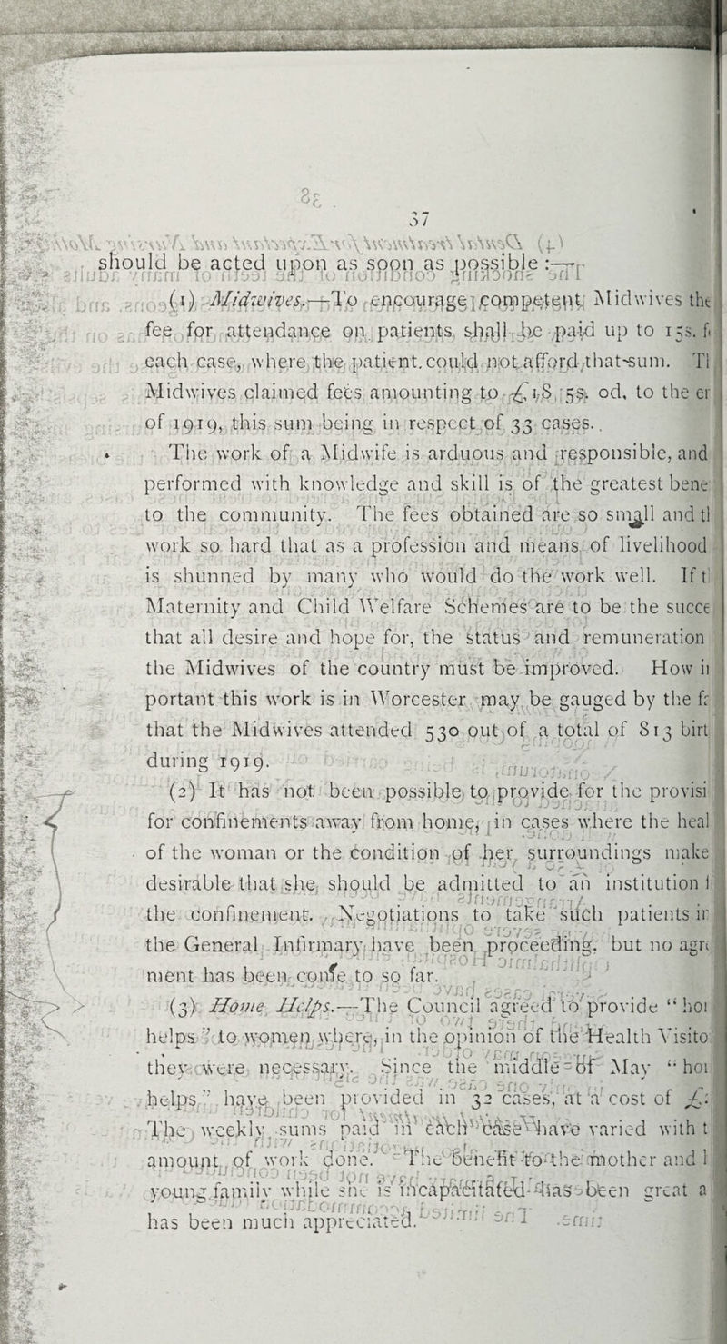 3c o / 'AqYC ^v’wwv/i \w vAym-j.Ww\\VjWv\nvG \n\wsC\ (.4.) should be acted upon as soon as possible :—-r 3tiuDi i! 10 nfcm ae tDrioo 2 ri moons ari l (1) A/idw/ves.-—To encourage incompetent Mid wives the fee for attendance on patients shaJ} be paid up to 15s. f< each case, where the patient.could n;ot,afford/that-sum. T1 Midwives claimed fees amounting to -£\>S 5$. od, to the ei of 1919, this sum being in respect of 33 cases.. * The work of a Midwife is arduous and responsible, and performed with knowledge and skill is of the greatest bene to the community. The fees obtained are so sni^Jl and tl work so hard that as a profession and means of livelihood is shunned by many who would do the work well. If t Maternity and Child Welfare Schemes are to be the succe that all desire and hope for, the status and remuneration the Midwives of the country must be improved. How ii portant this work is in Worcester may be gauged by the fr that the Midwives attended 530 out of a total of 813 birt during 1919. J (2) It has not been possible to provide for the provisi for confinements awav from home, in cases where the heal • - - n j .5f;C .O j ■ of the woman or the condition of -her surroundings make desirable that she should be admitted to ah institution II JU Mfiorno^rm-n/- the confinement. Negotiations to take such patients ir the General Infirmary have been proceeding, but no agn ; , , V e&JiqtfoK oicnlfifJjjiaC) ment has been come to so far. (3) Home lldfii.—-The Council agreed 10 provide “ hop helps ’’ to women where, in the opinion of the Health Yisito thev were necessary. Since the middle = 8f Mav ‘’hoi  J l 0f'!? ogr,o 5no ' c \ cost of +/.I 5 n 0 nr helps Y hav^heen provided in 32 cases, at a cos Xhe . weekly,-sums paid' in' chblVhk^se^iave varied with t filnt >{,■ 1 j; j j ^. . _ro ■ ■ amount, of work done.'' cThdbenefit ToM he mother and 1 oxnofivj 11 j gYp.i . 3 t - I vouna lamiiv while she is incapacitated-Mas been meat a : . - {ir.Lumm ■■■;, j ■ has been much appreciated. >nT #• .arm;