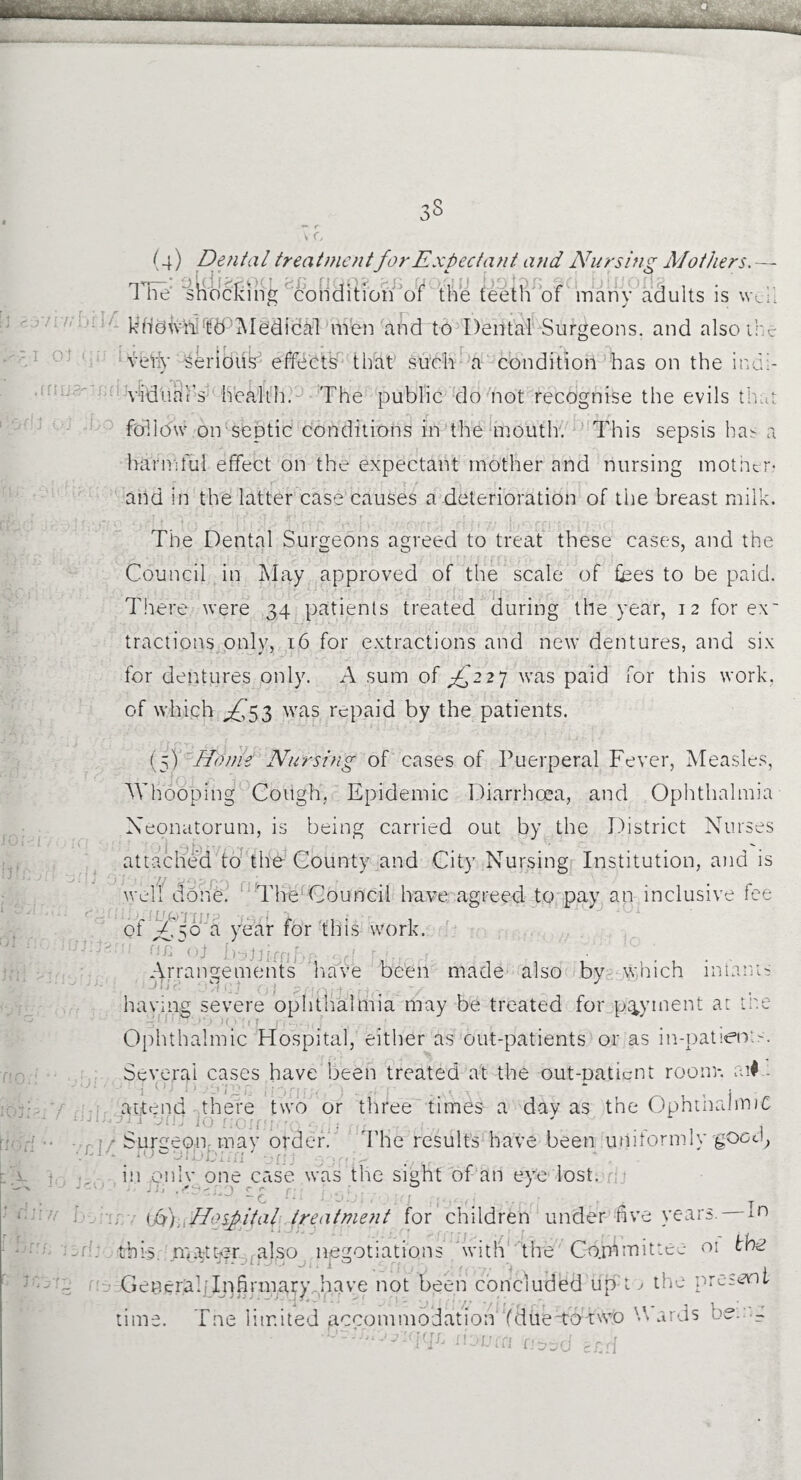 1 tie shocking condition of the teeth of many adults is weil kddWfti ‘tffPMedical men and to Dental Surgeons, and also the verb* Serious effects that such a condition has on the iudi- vidtiai’s health. The public do not recognise the evils that follow on septic conditions in the mouth. This sepsis has a harmful effect on the expectant mother and nursing mother.- and in the latter case causes a deterioration of the breast milk. The Dental Surgeons agreed to treat these cases, and the Council in May approved of the scale of fees to be paid. There were 34 patients treated during the year, 12 for ex' tractions only, 16 for extractions and new dentures, and six for dentures only. A sum of £2 27 was paid for this work, of which ^53 was repaid by the patients. (5) Home Nursing of cases of Puerperal Fever, Measles, Whooping Cough, Epidemic Diarrhoea, and Ophthalmia Neonatorum, is being carried out by the District Nurses attached to the County and City Nursing Institution, and is well done. The Council have agreed to pay an inclusive fee of ^50 a year for this work. Arrangements have been made also by which miants having severe ophthalmia may be treated for payment at the Ophthalmic Hospital, either as out-patients or as in-patients. Several cases have been treated at the out-oaticnt room-, ai# - attend there two or three times a dav as the Ophthalmic ‘ 1 . ' — 1 1 / Surgeon may order. The results have been uniformly good, in onlv one case was the sight of an eye lost. J i i . ^ ^ ^ •) r r ■ 0 J T ; i/V). Hospital treatment for children under five years, m this matter also negotiations with the Committee oi the GeneraliT^firmary .have not been concluded up t ^ the present time. Tne limited accommodation Ydue-tbtwo A ards bet -g ■O^;osiqqfj n-jucn ri-od ?rd , • cm for.
