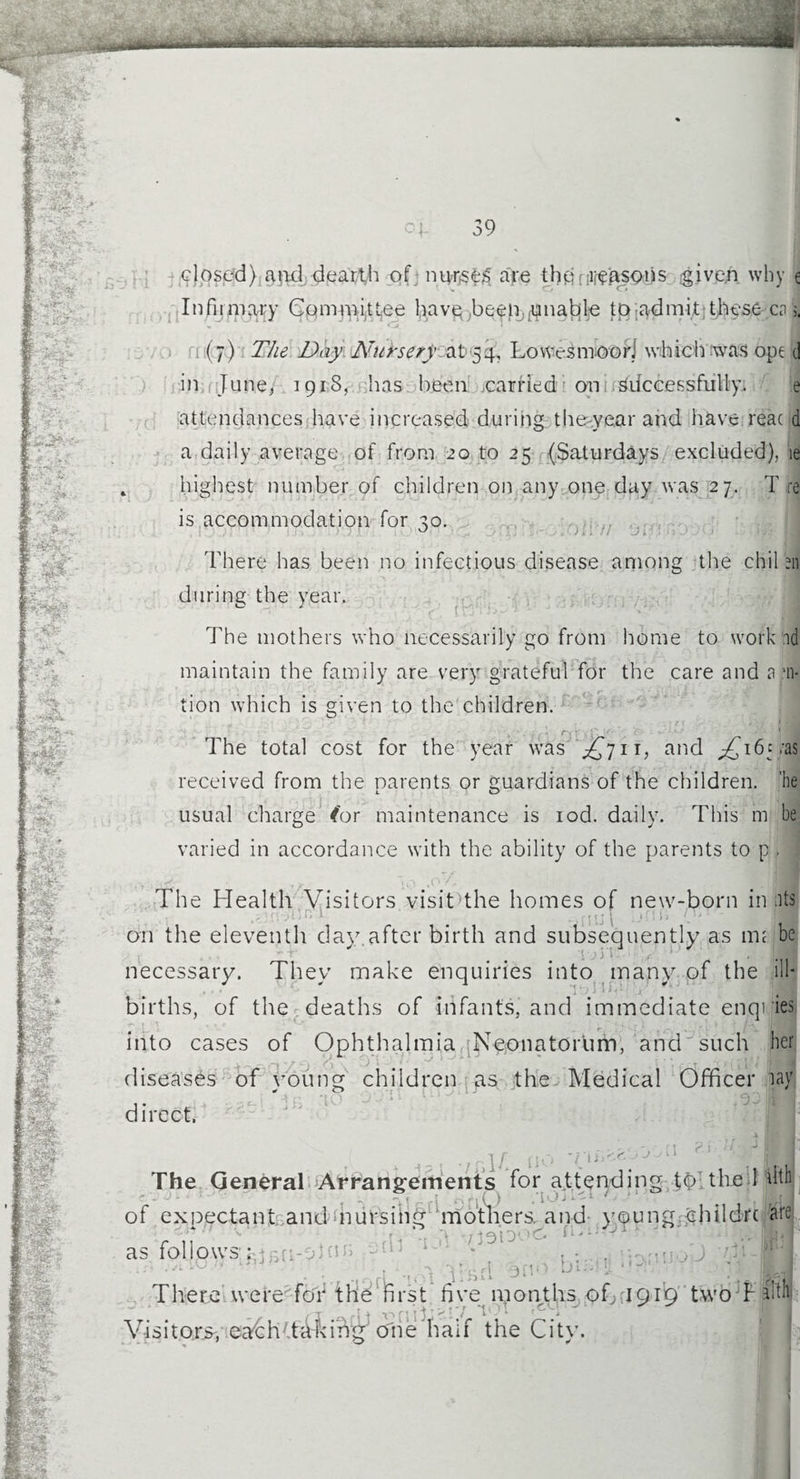 IHHHH CL 39 closed):and dearth of nurses are the reasons given why e Infirmary Committee haveybeetL$nabfe tp-admit these ca 5. (7) The Day Nursery at 54, Lowes moor] which was ope d in.,June, 1918, has been .carried on Successfully. e attendances have increased during thewe.ar and have rear d a daily average of from 20 to 25 (Saturdays excluded), ie 4 highest number of children on any one day was 27. T re is accommodation for ^o. There has been no infectious disease among the chil en during the year. The mothers who necessarily go from home to work id maintain the family are very grateful for the care and n ,'n- tion which is given to the children. # i* * i ! .» * • v ’ 'I h r. J The total cost for the year was ^711, and ;£i6ya$ received from the parents or guardians of the children, 'he usual charge (or maintenance is iod. daily. This m be varied in accordance with the ability of the parents to p, The Health Visitors visit the homes of new-born in its ,,nn 1 on the eleventh day after birth and subsequently as mi be i ivt'i. \j, . necessary. Thev make enquiries into many of the ill- J ' c - Z1 vy\ births, of the deaths of infants, and immediate enqries into cases of Ophthalmia Ngonatortim, and such her diseases of young children as the Medical Officer lay .. 1. ..3^1 in :to direct. r \ (* \ • ‘ i ■ . ** no Im The General Arrangements for attending tb the 1 dtii of expectant andmursihg mothers, and young ehildrc are as follows : , yj/erl 3ftO There were for the first five months of 1919 two rll Visitors, eaCh Taking one half the City. .-ion