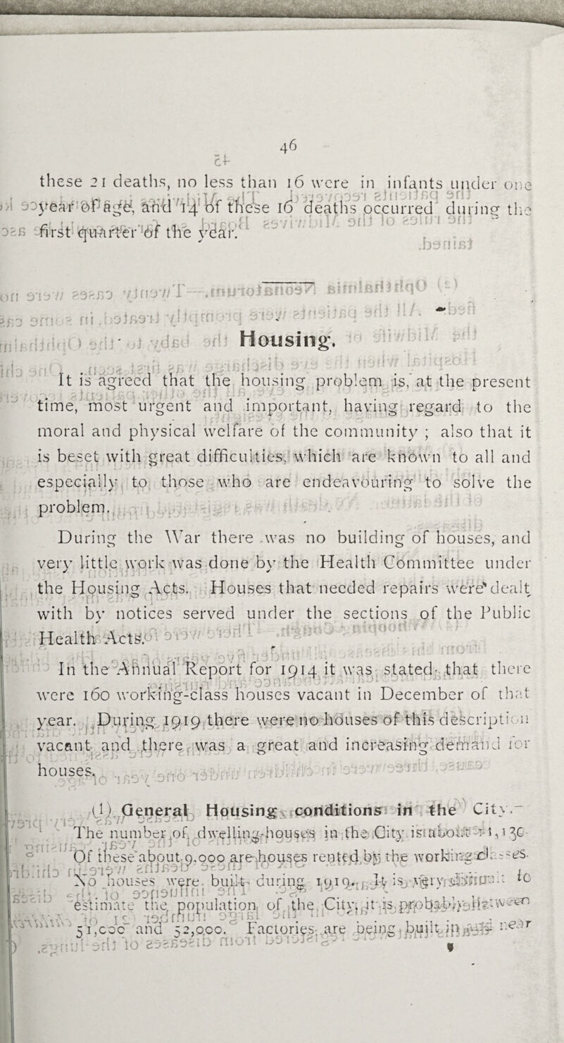 46 cf these 21 deaths, no less than 16 were in infants under on year oPa^d, Suh7d h^^f fm£e 16 deaths occurred during1 th first quarks Ac year. «DTo aSui 9Hi “ .bants} '.y, hi » i f fi VI' 7j no7/T—.tntnoJenoa/l Bifrdfid 3 dqO ■Sit>r 3fl) 11/* iff O'lv'f! P.9SBO g fii J omen3 aiintiO a j 13 yd fid off Housing. Hr It is agreed that the housing problem is, at the present time, most urgent and important, having regard to the moral and physical welfare of the community ; also that it is beset with great difficulties, which are known to all and especially to those who are endeavouring to solve the problem. During the War there .was no building of houses, and very little work was done bv the Health Committee under J fi Ujfj- the Housing Acts. Houses that needed repairs were'dealt 1 n *; ® fi with by notices served under the sections of the Public Health Act*, b i ! f « * 1 ' £- '' O / rJ * t C* ^ \f*T » J } J j • t • - In the Annual Report for 1914 it was stated- that there were 160 working-class houses vacant in December of that year. During 1919 there were no houses of this description vacant and there w^as a great and increasing demand icr houses.. 30 -ifibv ono v. a 07/ ■Vb*jQ ' *^*13 / The number of dwelling-houses in the City is:about t 1,130 ; j . ‘ifiOV pfi J ^ If 1 . Of these about 9.000 are houses rented btethje working dr rO 3'ibvi efijnetj' ■ 10 &n (/'■*£****“