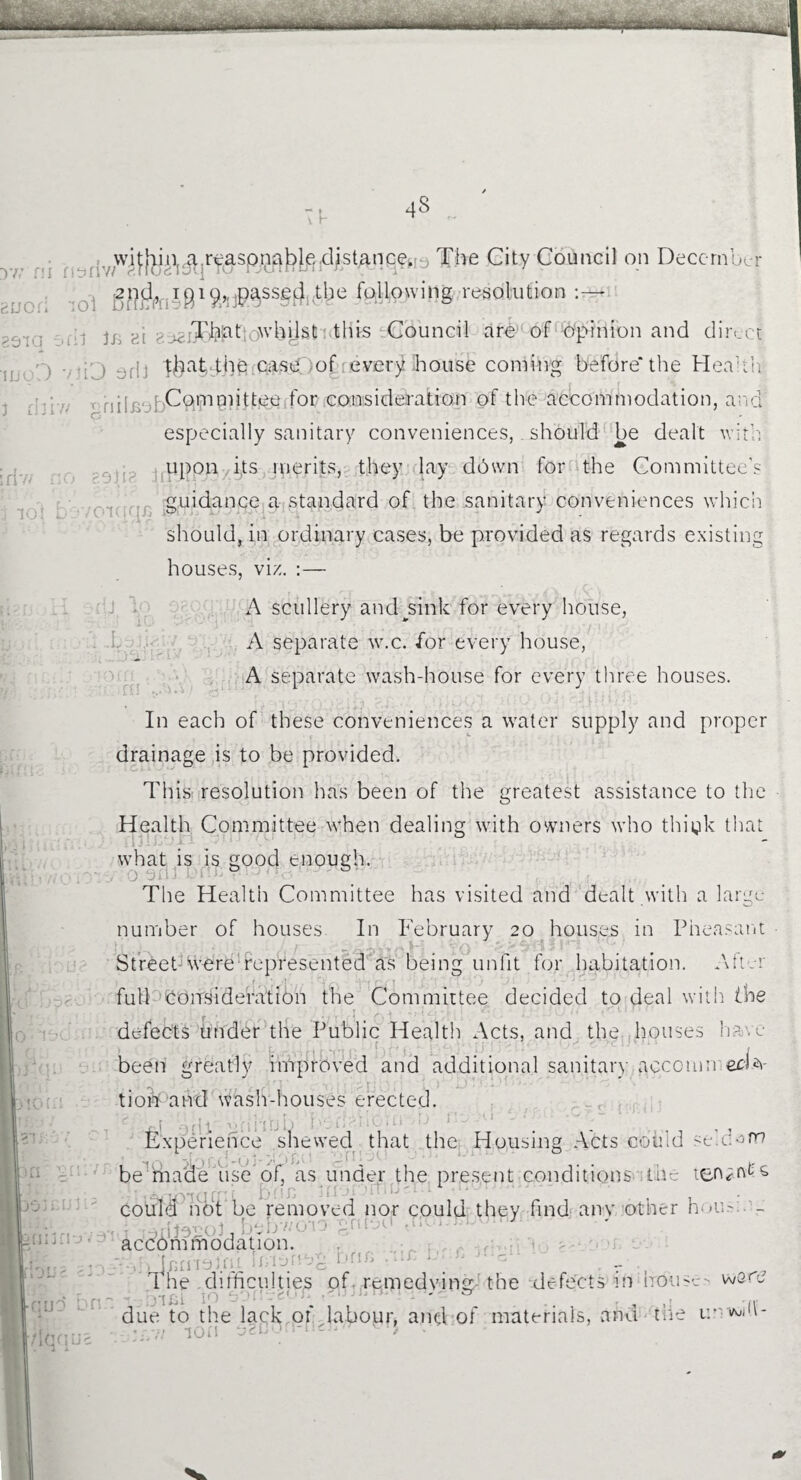 yn n Buor genq mo: J d: •OMdb 4S , wifjjin^jrqaspna^eMdlstAnGe^y The City Council on December 2n^(,, igi^,,jpa.sse(|i the following resolution :—• 1 ji .hi ; ^.iTfeqtiowbyst this Council are of Opinion and direct- ) ) af| 4baCtbe!iCasd)of; every .house coming before* the Health • , , Committee for consideration of the accommodation, and especially sanitary conveniences, should be dealt with upon its merits, they lay ddwn for the Committee's guidance a standard of the sanitary conveniences which should, in ordinary cases, be provided as regards existing houses, viz. :— A scullery and^sink for every house, A separate w.c. for every house, A separate wash-house for every three houses. In each of these conveniences a water supply and proper drainage is to be provided. This resolution has been of the greatest assistance to the Health Committee when dealing with owners who thiyk that what is is good enough. The Health Committee has visited and dealt with a large- number of houses In February 20 houses in Pheasant Street-were represented as being unfit for habitation. After full Consideration the Committee decided to deal with (he defects under the Public Health Acts, and the houses have been greatly improved and additional sanitary acccmn eeffi- tioi*Cand wash-houses erected. 1 * . . ^ 1 I i ‘ ,* * j Q i \ J j * ^ 4 j q *■* Experience shewed that the Housing Acts could seldom be made use of, as under the present conditions the tenant & ! • 10’io cf11 b0a • ’ 3fiororrluct, 1 could hot be removed nor could they find any other hou- - b-bv/o-io accommodation. f . Inrntm,. Tmn .g onn ... 1 - WGOJ IjlI-J )fl. q< The difficulties of remedying the defects in bom lei [ ' & due to the lack of labour, and of materials, and Hie v. • 7/ ion oso'-1'* -