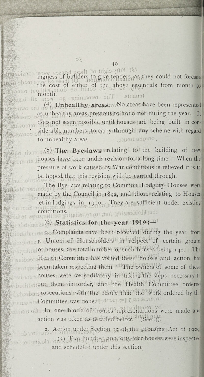 y,AlQ(i y?prli 1o ffigio-vffid could not foresee ils from month to inh f)fj DHJOO •ir'-Ji uc month. nu >VS 0£ (4) Unhealthy areas.— No areasdhave been represented : //«.•• on] no ■ ■ 1 - as unhealthy areas previous to 1919 nor during the year. It rr/i aerial does not seem possible until houses are being built in con- r a&fer . ■ N*. T v - Sr--- siderable numbers to carry through any scheme with regard to unhealthy areas. jp.ijod ofio ** j ■hr. ... i 1 it. M w at Me (5) The Bye-laws relating to the building of nett houses have been under revision for a long time. When the r pressure of work caused by War conditions is relieved it is t( be hoped that this revision will be carried through. The Bye-laws relating to Common Lodging Houses wert made by the Council in 1892, and those relating to House.1 let-in-lodgings in 1910. They are sufficient under existing no conditions. prillffl } J# m Hf: ; ft ■’•T il* ■, -VSJ-’ ‘i/j iiiismi'Tloiiitorll ■ (b) Statistics for the year 1919:— 1. Complaints have been received during the year fron a Union of Householders in respect of certain group of houses, the total number of such houses being 142. Th< Health Committee has visited these houses and action ha been taken respecting them. The owners of some of thesi houses were very dilatory in taking the steps necessary t< put them in order, and the Health Committee ordereo prosecutions with the result that the wBfk ordered by th Committee was done. : J W £ iL iteaihln* In one block of houses representations were made ant action was taken as detailed below.' (See’ 4f! 2. Action under Section. 17 of-the Housing Act of 190c; (a) 1'w.o hundrcdf.Mand.fon-yhfour houses were insoeetc-1 U iUi and scheduled under this section. v* *■