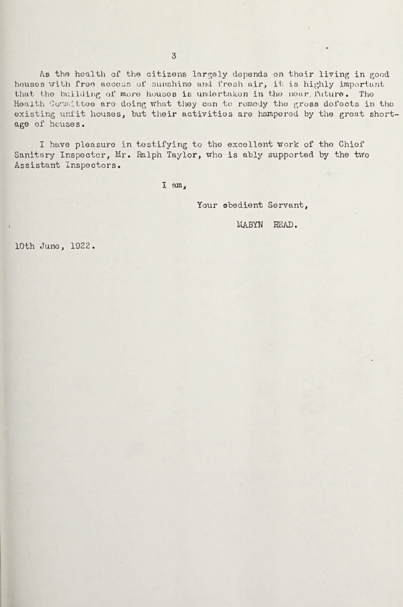 3 As tho health of the citizens largely depends on their living in good houses with free access of sunshine and fresh air, it is highly important that the building oi* more housos is undertaken in tho near, future. Tho Health Co.mmi.ttoQ aro doing what tliey can to remedy tho gross dofoots in tho existing unfit houses, but their activities are hampered by the groat short¬ age of houses. I have pleasure in testifying to tho excellent work of tho Chief Sanitary Inspector, Mr. Ralph Taylor, who is ably supported by the two Assistant Inspectors. I am. Your obedient Servant, MABYU READ. 10th Juno, 1922.