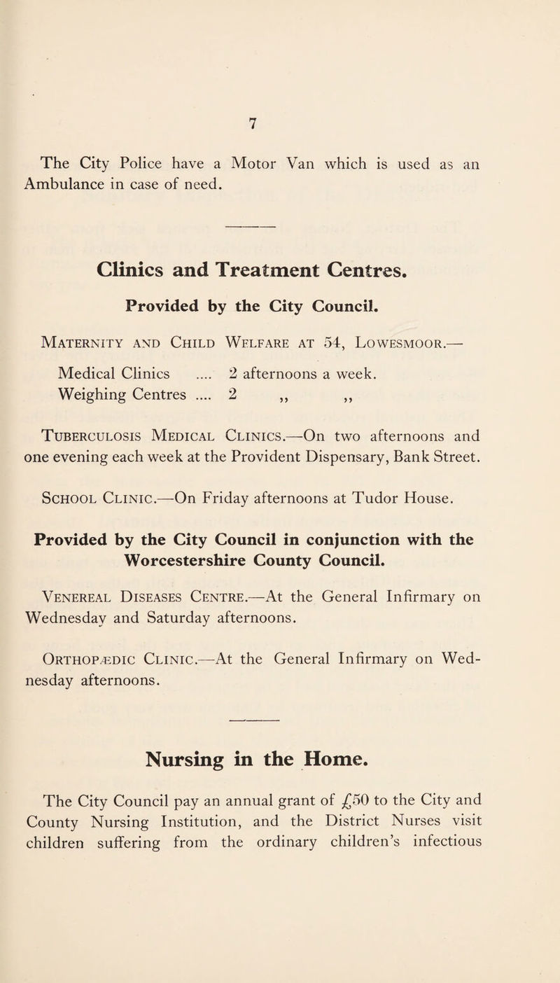 The City Police have a Motor Van which is used as an Ambulance in case of need. Clinics and Treatment Centres. Provided by the City Council. Maternity and Child Welfare at 54, Lowesmoor.— Medical Clinics .... 2 afternoons a week. Weighing Centres .... 2 ,, ,, Tuberculosis Medical Clinics.—On two afternoons and one evening each week at the Provident Dispensary, Bank Street. School Clinic.—On Friday afternoons at Tudor House. Provided by the City Council in conjunction with the Worcestershire County Council. Venereal Diseases Centre.—At the General Infirmary on Wednesday and Saturday afternoons. Orthop/edic Clinic.—At the General Infirmary on Wed¬ nesday afternoons. Nursing in the Home. The City Council pay an annual grant of £50 to the City and County Nursing Institution, and the District Nurses visit children suffering from the ordinary children’s infectious