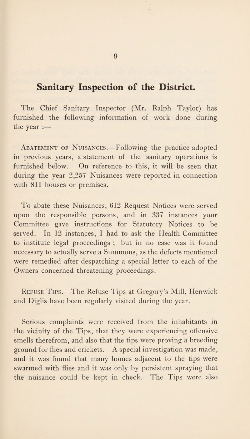 Sanitary Inspection of the District. The Chief Sanitary Inspector (Mr. Ralph Taylor) has furnished the following information of work done during the year :— Abatement of Nuisances.—Following the practice adopted in previous years, a statement of the sanitary operations is furnished below. On reference to this, it will be seen that during the year 2,257 Nuisances were reported in connection with 811 houses or premises. To abate these Nuisances, 612 Request Notices were served upon the responsible persons, and in 337 instances your Committee gave instructions for Statutory Notices to be served. In 12 instances, I had to ask the Health Committee to institute legal proceedings ; but in no case was it found necessary to actually serve a Summons, as the defects mentioned were remedied after despatching a special letter to each of the Owners concerned threatening proceedings. Refuse Tips.—-The Refuse Tips at Gregory’s Mill, Henwick and Diglis have been regularly visited during the year. Serious complaints were received from the inhabitants in the vicinity of the Tips, that they were experiencing offensive smells therefrom, and also that the tips were proving a breeding ground for flies and crickets. A special investigation was made, and it was found that many homes adjacent to the tips were swarmed with flies and it was only by persistent spraying that the nuisance could be kept in check. The Tips were also