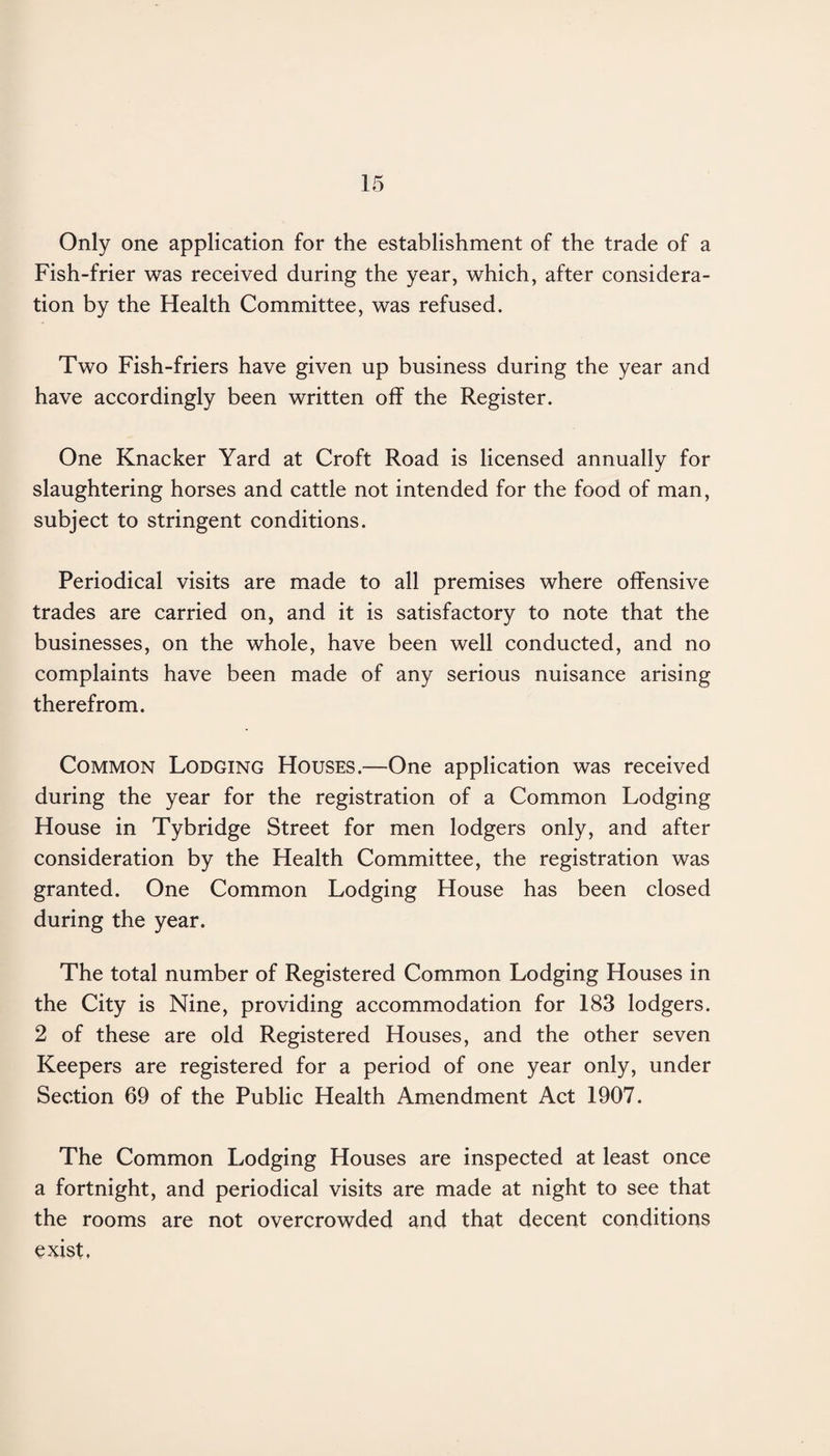 Only one application for the establishment of the trade of a Fish-frier was received during the year, which, after considera¬ tion by the Health Committee, was refused. Two Fish-friers have given up business during the year and have accordingly been written off the Register. One Knacker Yard at Croft Road is licensed annually for slaughtering horses and cattle not intended for the food of man, subject to stringent conditions. Periodical visits are made to all premises where offensive trades are carried on, and it is satisfactory to note that the businesses, on the whole, have been well conducted, and no complaints have been made of any serious nuisance arising therefrom. Common Lodging Houses.—One application was received during the year for the registration of a Common Lodging House in Tybridge Street for men lodgers only, and after consideration by the Health Committee, the registration was granted. One Common Lodging House has been closed during the year. The total number of Registered Common Lodging Houses in the City is Nine, providing accommodation for 183 lodgers. 2 of these are old Registered Houses, and the other seven Keepers are registered for a period of one year only, under Section 69 of the Public Health Amendment Act 1907. The Common Lodging Houses are inspected at least once a fortnight, and periodical visits are made at night to see that the rooms are not overcrowded and that decent conditions exist.