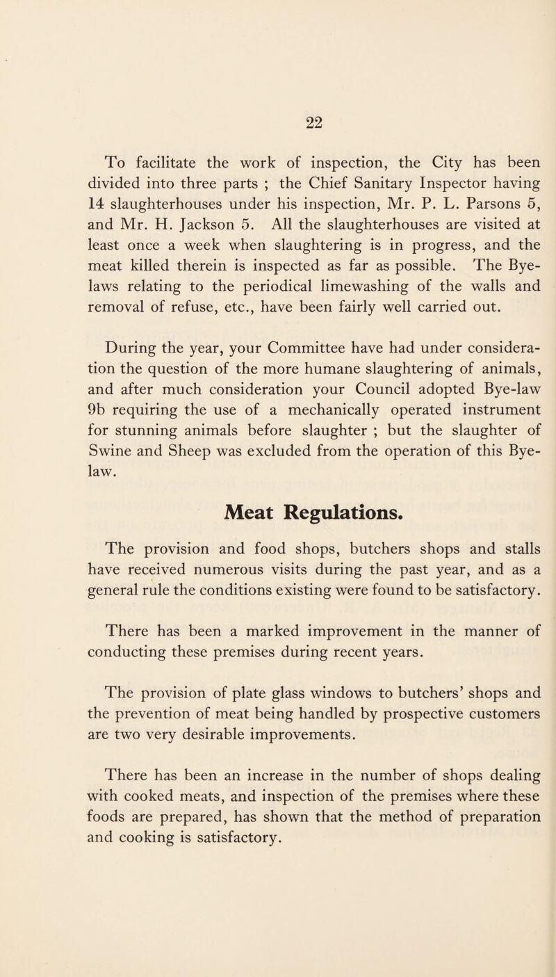 To facilitate the work of inspection, the City has been divided into three parts ; the Chief Sanitary Inspector having 14 slaughterhouses under his inspection, Mr. P. L. Parsons 5, and Mr. H. Jackson 5. All the slaughterhouses are visited at least once a week when slaughtering is in progress, and the meat killed therein is inspected as far as possible. The Bye¬ laws relating to the periodical limewashing of the walls and removal of refuse, etc., have been fairly well carried out. During the year, your Committee have had under considera¬ tion the question of the more humane slaughtering of animals, and after much consideration your Council adopted Bye-law 9b requiring the use of a mechanically operated instrument for stunning animals before slaughter ; but the slaughter of Swine and Sheep was excluded from the operation of this Bye¬ law. Meat Regulations. The provision and food shops, butchers shops and stalls have received numerous visits during the past year, and as a general rule the conditions existing were found to be satisfactory. There has been a marked improvement in the manner of conducting these premises during recent years. The provision of plate glass windows to butchers’ shops and the prevention of meat being handled by prospective customers are two very desirable improvements. There has been an increase in the number of shops dealing with cooked meats, and inspection of the premises where these foods are prepared, has shown that the method of preparation and cooking is satisfactory.