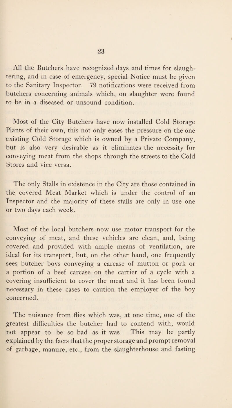 All the Butchers have recognized days and times for slaugh¬ tering, and in case of emergency, special Notice must be given to the Sanitary Inspector. 79 notifications were received from butchers concerning animals which, on slaughter were found to be in a diseased or unsound condition. Most of the City Butchers have now installed Cold Storage Plants of their own, this not only eases the pressure on the one existing Cold Storage which is owned by a Private Company, but is also very desirable as it eliminates the necessity for conveying meat from the shops through the streets to the Cold Stores and vice versa. The only Stalls in existence in the City are those contained in the covered Meat Market which is under the control of an Inspector and the majority of these stalls are only in use one or two days each week. Most of the local butchers now use motor transport for the conveying of meat, and these vehicles are clean, and, being covered and provided with ample means of ventilation, are ideal for its transport, but, on the other hand, one frequently sees butcher boys conveying a carcase of mutton or pork or a portion of a beef carcase on the carrier of a cycle with a covering insufficient to cover the meat and it has been found necessary in these cases to caution the employer of the boy concerned. The nuisance from flies which was, at one time, one of the greatest difficulties the butcher had to contend with, would not appear to be so bad as it was. This may be partly explained by the facts that the proper storage and prompt removal of garbage, manure, etc., from the slaughterhouse and fasting
