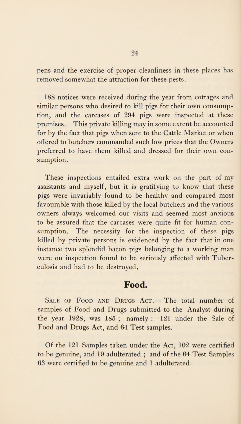 pens and the exercise of proper cleanliness in these places has removed somewhat the attraction for these pests. 188 notices were received during the year from cottages and similar persons who desired to kill pigs for their own consump¬ tion, and the carcases of 294 pigs were inspected at these premises. This private killing may in some extent be accounted for by the fact that pigs when sent to the Cattle Market or when offered to butchers commanded such low prices that the Owners preferred to have them killed and dressed for their own con¬ sumption. These inspections entailed extra work on the part of my assistants and myself, but it is gratifying to know that these pigs were invariably found to be healthy and compared most favourable with those killed by the local butchers and the various owners always welcomed our visits and seemed most anxious to be assured that the carcases were quite fit for human con¬ sumption. The necessity for the inspection of these pigs killed by private persons is evidenced by the fact that in one instance two splendid bacon pigs belonging to a working man were on inspection found to be seriously affected with Tuber¬ culosis and had to be destroyed. Food. Sale of Food and Drugs Act.— The total number of samples of Food and Drugs submitted to the Analyst during the year 1928, was 185 ; namely 121 under the Sale of Food and Drugs Act, and 64 Test samples. Of the 121 Samples taken under the Act, 102 were certified to be genuine, and 19 adulterated ; and of the 64 Test Samples 63 were certified to be genuine and 1 adulterated.