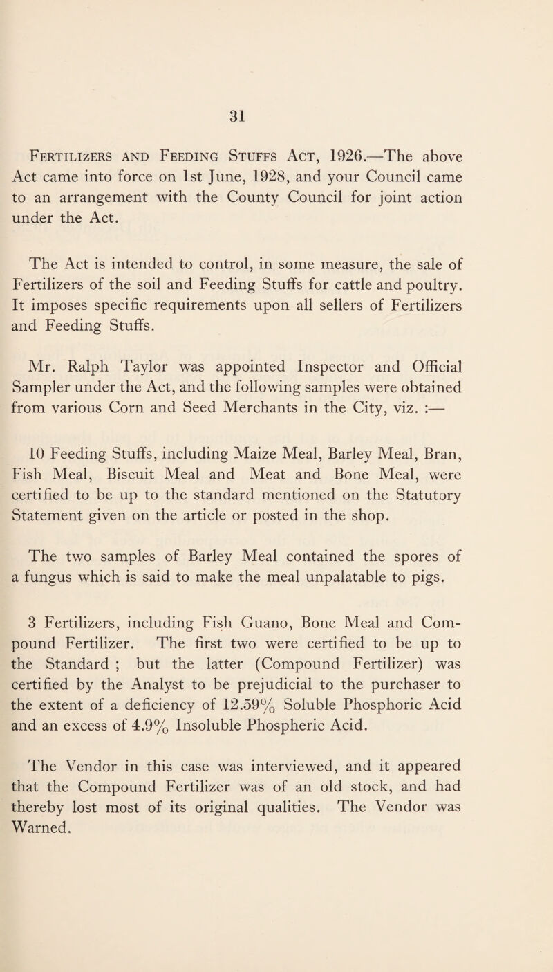 Fertilizers and Feeding Stuffs Act, 1926.—The above Act came into force on 1st June, 1928, and your Council came to an arrangement with the County Council for joint action under the Act. The Act is intended to control, in some measure, the sale of Fertilizers of the soil and Feeding Stuffs for cattle and poultry. It imposes specific requirements upon all sellers of Fertilizers and Feeding Stuffs. Mr. Ralph Taylor was appointed Inspector and Official Sampler under the Act, and the following samples were obtained from various Corn and Seed Merchants in the City, viz. :— 10 Feeding Stuffs, including Maize Meal, Barley Meal, Bran, Fish Meal, Biscuit Meal and Meat and Bone Meal, were certified to be up to the standard mentioned on the Statutory Statement given on the article or posted in the shop. The two samples of Barley Meal contained the spores of a fungus which is said to make the meal unpalatable to pigs. 3 Fertilizers, including Fish Guano, Bone Meal and Com¬ pound Fertilizer. The first two were certified to be up to the Standard ; but the latter (Compound Fertilizer) was certified by the Analyst to be prejudicial to the purchaser to the extent of a deficiency of 12.59% Soluble Phosphoric Acid and an excess of 4.9% Insoluble Phospheric Acid. The Vendor in this case was interviewed, and it appeared that the Compound Fertilizer was of an old stock, and had thereby lost most of its original qualities. The Vendor was Warned.