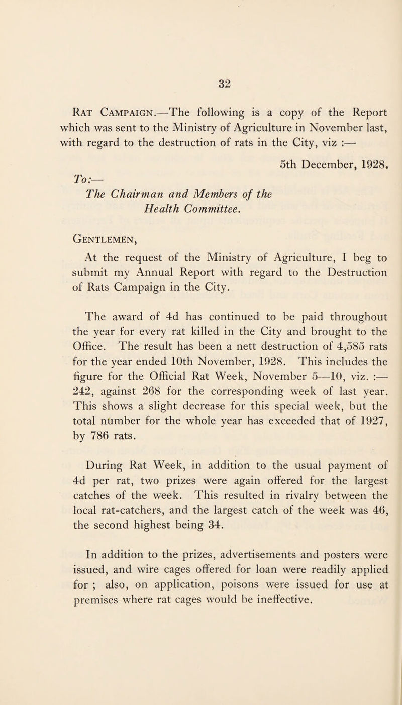 Rat Campaign.—The following is a copy of the Report which was sent to the Ministry of Agriculture in November last, with regard to the destruction of rats in the City, viz :— 5th December, 1928. To:— The Chairman and Members of the Health Committee. Gentlemen, At the request of the Ministry of Agriculture, I beg to submit my Annual Report with regard to the Destruction of Rats Campaign in the City. The award of 4d has continued to be paid throughout the year for every rat killed in the City and brought to the Office. The result has been a nett destruction of 4,585 rats for the year ended 10th November, 1928. This includes the figure for the Official Rat Week, November 5—10, viz. :— 242, against 268 for the corresponding week of last year. This shows a slight decrease for this special week, but the total number for the whole year has exceeded that of 1927, by 786 rats. During Rat Week, in addition to the usual payment of 4d per rat, two prizes were again offered for the largest catches of the week. This resulted in rivalry between the local rat-catchers, and the largest catch of the week was 46, the second highest being 34. In addition to the prizes, advertisements and posters were issued, and wire cages offered for loan were readily applied for ; also, on application, poisons were issued for use at premises where rat cages would be ineffective.