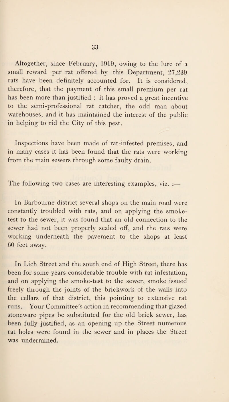 Altogether, since February, 1919, owing to the lure of a small reward per rat offered by this Department, 27,239 rats have been definitely accounted for. It is considered, therefore, that the payment of this small premium per rat has been more than justified : it has proved a great incentive to the semi-professional rat catcher, the odd man about warehouses, and it has maintained the interest of the public in helping to rid the City of this pest. Inspections have been made of rat-infested premises, and in many cases it has been found that the rats were working from the main sewers through some faulty drain. The following two cases are interesting examples, viz. :— In Barbourne district several shops on the main road were constantly troubled with rats, and on applying the smoke- test to the sewer, it was found that an old connection to the sewer had not been properly sealed off, and the rats were working underneath the pavement to the shops at least 60 feet away. In Lich Street and the south end of High Street, there has been for some years considerable trouble with rat infestation, and on applying the smoke-test to the sewer, smoke issued freely through the joints of the brickwork of the walls into the cellars of that district, this pointing to extensive rat runs. Your Committee’s action in recommending that glazed stoneware pipes be substituted for the old brick sewer, has been fully justified, as an opening up the Street numerous rat holes were found in the sewer and in places the Street was undermined.