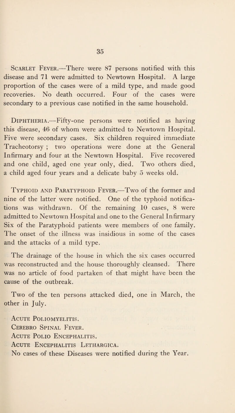 Scarlet Fever.—There were 87 persons notified with this disease and 71 were admitted to Newtown Hospital. A large proportion of the cases were of a mild type, and made good recoveries. No death occurred. Four of the cases were secondary to a previous case notified in the same household. Diphtheria.—Fifty-one persons were notified as having this disease, 46 of whom were admitted to Newtown Hospital. Five were secondary cases. Six children required immediate Tracheotorsy ; two operations were done at the General Infirmary and four at the Newtown Hospital. Five recovered and one child, aged one year only, died. Two others died, a child aged four years and a delicate baby 5 weeks old. Typhoid and Paratyphoid Fever.—Two of the former and nine of the latter were notified. One of the typhoid notifica¬ tions was withdrawn. Of the remaining 10 cases, 8 were admitted to Newtown Hospital and one to the General Infirmary Six of the Paratyphoid patients were members of one family. The onset of the illness was insidious in some of the cases and the attacks of a mild type. The drainage of the house in which the six cases occurred was reconstructed and the house thoroughly cleansed. There was no article of food partaken of that might have been the cause of the outbreak. Two of the ten persons attacked died, one in March, the other in July. Acute Poliomyelitis. Cerebro Spinal Fever. x\cute Polio Encephalitis. Acute Encephalitis Lethargic a. No cases of these Diseases were notified during the Year.