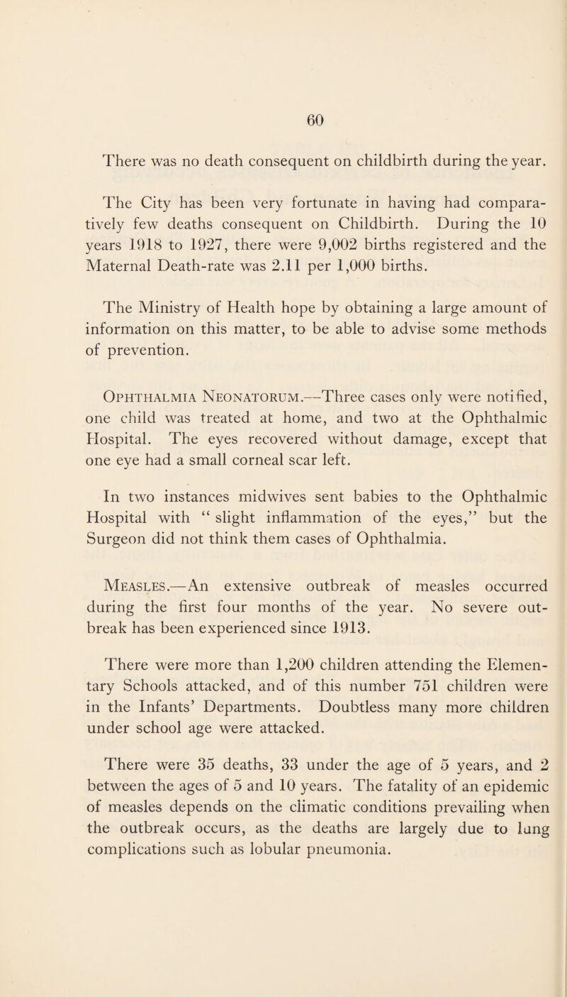 There was no death consequent on childbirth during the year. The City has been very fortunate in having had compara¬ tively few deaths consequent on Childbirth. During the 10 years 1918 to 1927, there were 9,002 births registered and the Maternal Death-rate was 2.11 per 1,000 births. The Ministry of Health hope by obtaining a large amount of information on this matter, to be able to advise some methods of prevention. Ophthalmia Neonatorum.—Three cases only were notified, one child was treated at home, and two at the Ophthalmic Hospital. The eyes recovered without damage, except that one eye had a small corneal scar left. In two instances midwives sent babies to the Ophthalmic Hospital with “ slight inflammation of the eyes,” but the Surgeon did not think them cases of Ophthalmia. Measles.—An extensive outbreak of measles occurred during the first four months of the year. No severe out¬ break has been experienced since 1913. There were more than 1,200 children attending the Elemen¬ tary Schools attacked, and of this number 751 children were in the Infants’ Departments. Doubtless many more children under school age were attacked. There were 35 deaths, 33 under the age of 5 years, and 2 between the ages of 5 and 10 years. The fatality of an epidemic of measles depends on the climatic conditions prevailing when the outbreak occurs, as the deaths are largely due to lung complications such as lobular pneumonia.