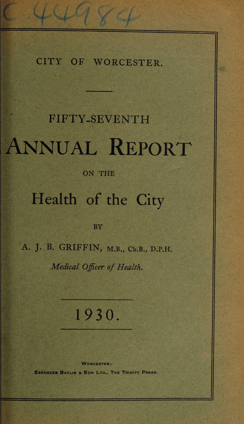 .'>‘5* <•-j .1-i,4 v. ‘ - ... .t- •». z; •- FIFTY-SEVENTH Annual Report ON THE i Health of the City BY A. J. B. GRIFFIN, m.b., CEB., D.P.H. Medical Officer of Health. 1930. Worcester t Ebenezer Baylis & Son Ltd., The Trinity Press.