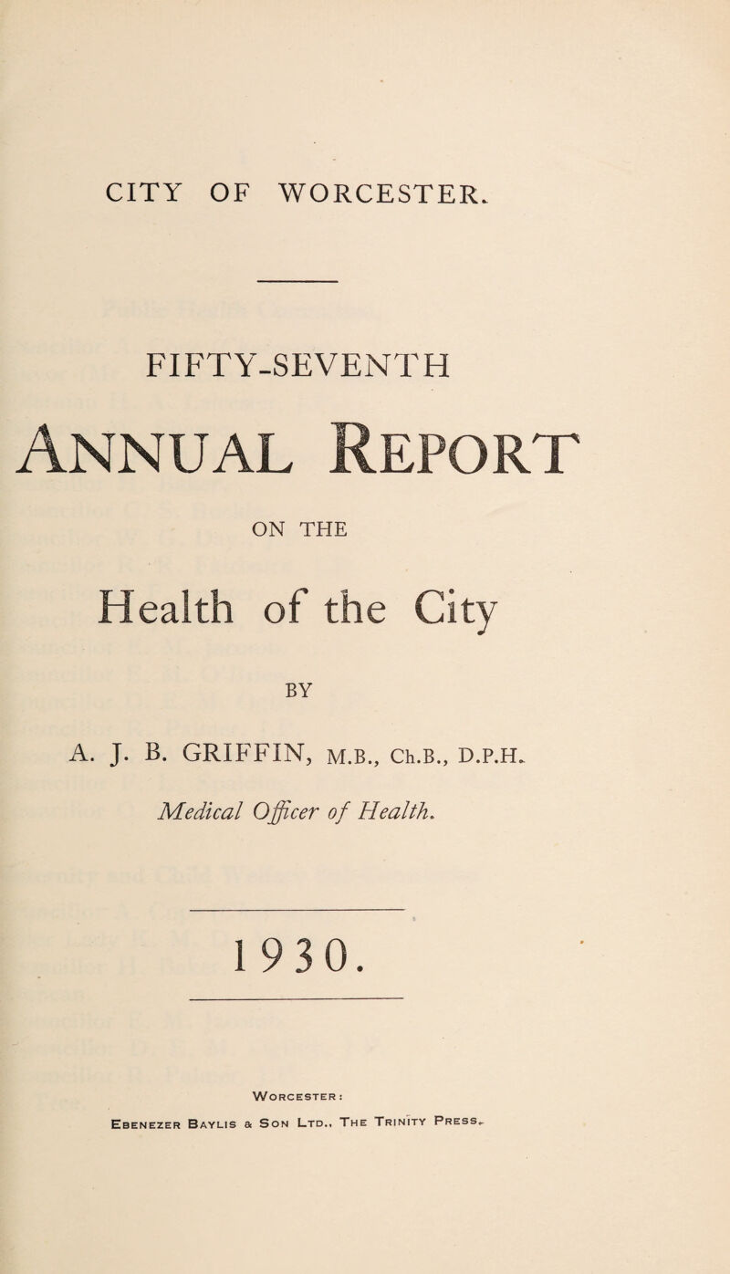 FIFTY-SEVENTH Annual Report ON THE Health of the City BY A. J. B. GRIFFIN, m.b., Ch.B., D.p.H. Medical Officer of Health. 1 930. Worcester : Ebenezer Baylis a Son Ltd., The Trinity Press.