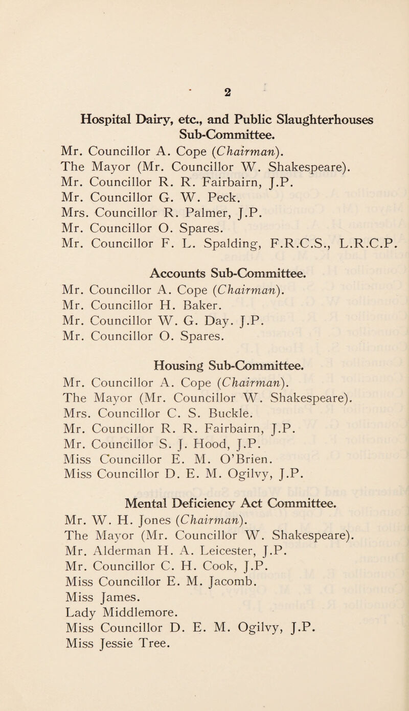 Hospital Dairy, etc., and Public Slaughterhouses Sub-Committee. Mr. Councillor A. Cope (Chairman). The Mayor (Mr. Councillor W. Shakespeare). Mr. Councillor R. R. Fairbairn, J.P. Mr. Councillor G. W. Peck. Mrs. Councillor R. Palmer, J.P. Mr. Councillor O. Spares. Mr. Councillor F. L. Spalding, F.R.C.S., L.R.C.P. Accounts Sub-Committee. Mr. Councillor A. Cope (Chairman). Mr. Councillor H. Baker. Mr. Councillor W. G. Day. J.P. Mr. Councillor O. Spares. Housing Sub-Committee. Mr. Councillor A. Cope (Chairman). The Mayor (Mr. Councillor W. Shakespeare). Mrs. Councillor C. S. Buckle. Mr. Councillor R. R. Fairbairn, J.P. Mr. Councillor S. J. Hood, J.P. Miss Councillor E. M. O’Brien. Miss Councillor D. E. M. Ogilvy, J.P. Mental Deficiency Act Committee. Mr. W. H. Jones (Chairman). The Mayor (Mr. Councillor W. Shakespeare). Mr. Alderman H. A. Leicester, J.P. Mr. Councillor C. H. Cook, J.P. Miss Councillor E. M. Jacomb. Miss James. Lady Middlemore. Miss Councillor D. E. M. Ogilvy, J.P. Miss Jessie Tree.